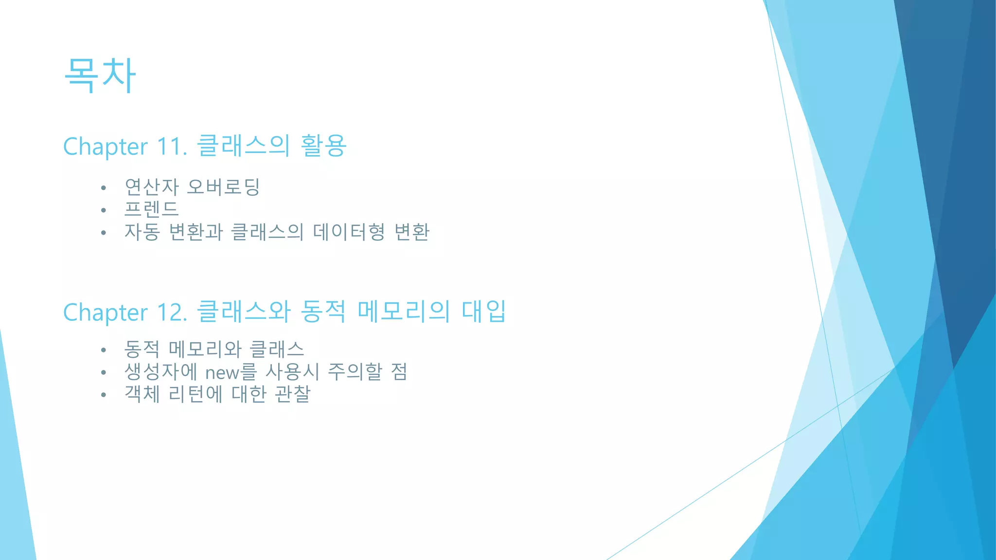 목차
Chapter 11. 클래스의 활용
• 연산자 오버로딩
• 프렌드
• 자동 변환과 클래스의 데이터형 변환
Chapter 12. 클래스와 동적 메모리의 대입
• 동적 메모리와 클래스
• 생성자에 new를 사용시 주의할 점
• 객체 리턴에 대한 관찰
 