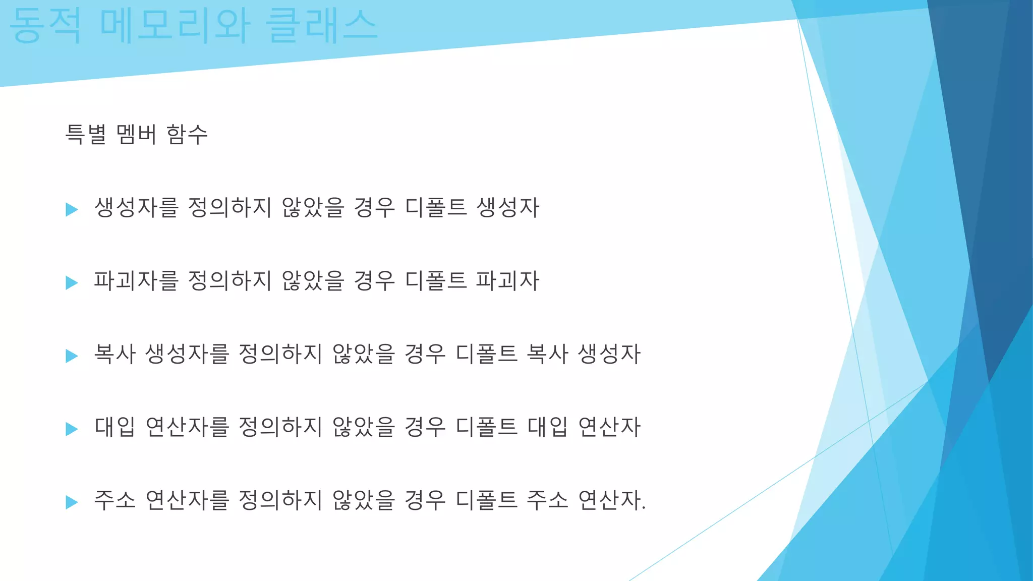동적 메모리와 클래스
특별 멤버 함수
 생성자를 정의하지 않았을 경우 디폴트 생성자
 파괴자를 정의하지 않았을 경우 디폴트 파괴자
 복사 생성자를 정의하지 않았을 경우 디폴트 복사 생성자
 대입 연산자를 정의하지 않았을 경우 디폴트 대입 연산자
 주소 연산자를 정의하지 않았을 경우 디폴트 주소 연산자.
 