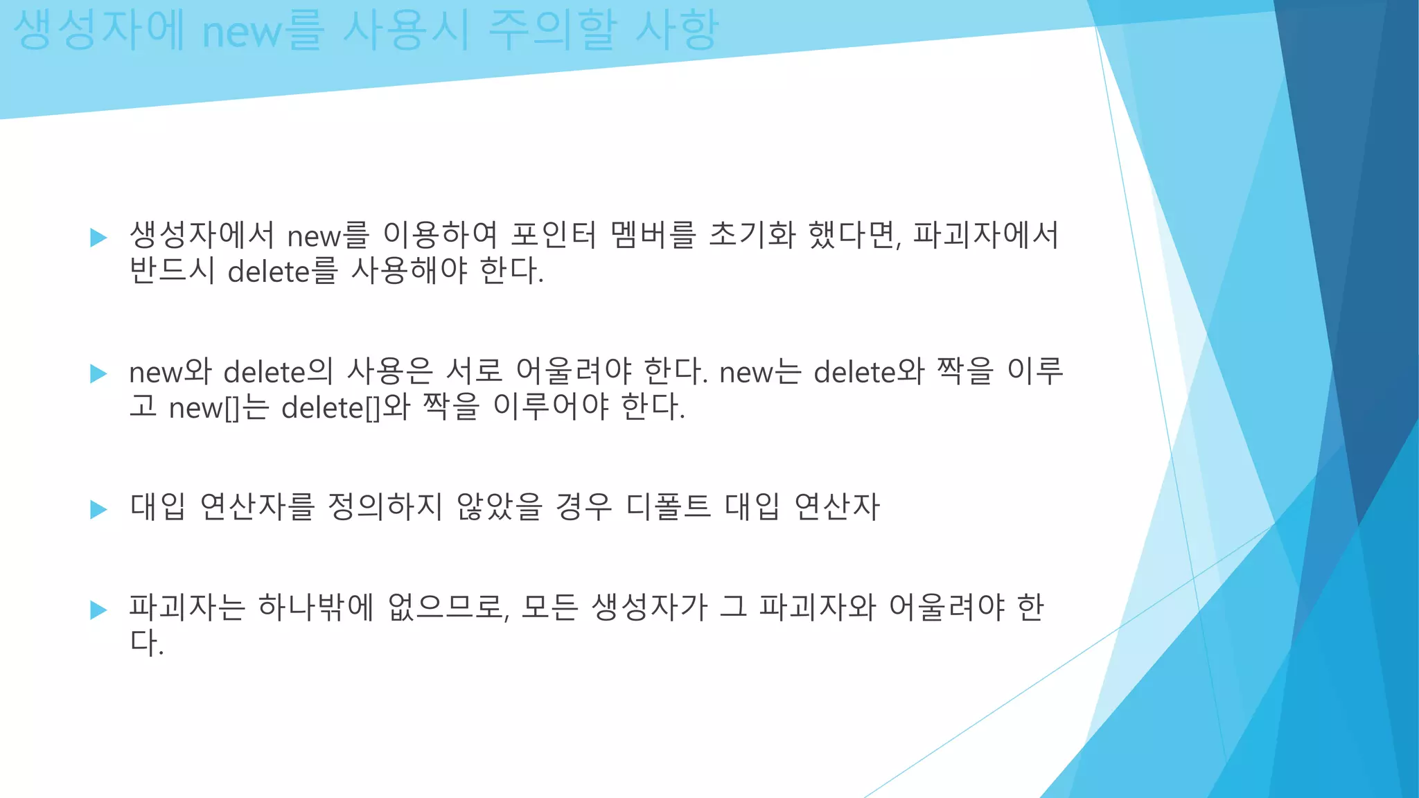 생성자에 new를 사용시 주의할 사항
 생성자에서 new를 이용하여 포인터 멤버를 초기화 했다면, 파괴자에서
반드시 delete를 사용해야 한다.
 new와 delete의 사용은 서로 어울려야 한다. new는 delete와 짝을 이루
고 new[]는 delete[]와 짝을 이루어야 한다.
 대입 연산자를 정의하지 않았을 경우 디폴트 대입 연산자
 파괴자는 하나밖에 없으므로, 모든 생성자가 그 파괴자와 어울려야 한
다.
 