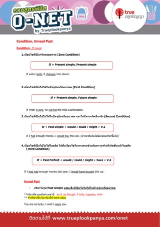 Condition, Unreal Past
Condition: If cause
1.เงื่อนไขที่เป็ นจริงตลอดกาล (Zero Condition)
If water boils, it changes into steam.
2.เงื่อนไขที่เป็ นไปได้ในปัจจุบันหรืออนาคต (First Condition)
If Peter is lazy, he will fail the final examination.
3.เงื่อนไขที่เป็ นไปไม่ได้ในปัจจุบันหรืออนาคต และไม่มีทางเกิดขึ้นจริง (Second Condition)
If I had enough money. I would buy this car. (ความจริงคือไม่มีเงินพอที่จะซื้อได ้)
4.เงื่อนไขที่เป็ นไปไม่ได้ในอดีต ได้ตั้งเงื่อนไขในทางตรงข้ามกับความจริงที่เกิดขึ้นแล้วในอดีต
(Third Condition)
If I had had enough money last year, I would have bought this car.
Unreal Past
กริยาในรูป Past simple แสดงสิ่งที่เป็ นไปไม่ได้ในปัจจุบันหรืออนาคต
**กริยาที่ตามหลังคาเหล่านี้ as if, as though, if only, suppose, wish
** ถ ้ากริยาเป็น be ต ้องใช ้were เสมอ
You are so lucky. I wish I were you.
If + Present simple, Present simple
If + Present simple, Future simple
If + Past simple + would / could / might + V.1
If + Past Perfect + would / could / might + have + V.3
 