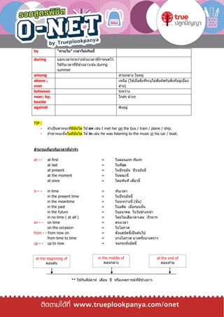 by “ภายใน” เวลาไม่เกินนี้
during บอกเวลาระหว่างช่วงเวลาที่กาหนดไว ้
ใช ้กับเวลาที่มีช่วงยาวเช่น during
summer
among ท่ามกลาง ในหมู่
above ;
over
เหนือ (ใช ้เมื่อสิ่งที่ระบุไม่สัมผัสกับสิ่งที่อยู่เบื้อง
ล่าง)
between ระหว่าง
near; by;
beside
ใกล ้ๆ ข ้างๆ
against พิงอยู่
TIP :
- ถ ้าเป็นพาหนะที่มีบันได ใช ้on เช่น I met her on the bus / train / plane / ship.
- ถ ้าพาหนะนั้นไม่มีบันได ใช ้in เช่น He was listening to the music in his car / boat.
สานวนเกี่ยวกับเวลาที่น่าจา
at - - at first = ในตอนแรก ทีแรก
at last = ในที่สุด
at present = ในปัจจุบัน ปัจจุบันนี้
at the moment = ในขณะนี้
at once = โดยทันที เดี๋ยวนี้
in - - in time = ทันเวลา
in the present time = ในปัจจุบันนี้
in the meantime = ในระหว่างนี้ (นั้น)
in the past = ในอดีต เมื่อก่อนนั้น
in the future = ในอนาคต ในวันข ้างหน้า
in no time ( at all ) = โดยไม่เสียเวลาเลย เร็วมาก
on - - on time = ตรงเวลา
on the occasion = ในโอกาส
from - - from now on = ตั้งแต่บัดนี้เป็นต ้นไป
from time to time = บางโอกาส บางครั้งบางคราว
up - - up to now = จนกระทั่งบัดนี้
** ใช ้กับสัปดาห์ เดือน ปี หรือเหตุการณ์ที่มีช่วงยาว
at the beginning of
ตอนต ้น
in the middle of
ตอนกลาง
at the end of
ตอนท ้าย
 