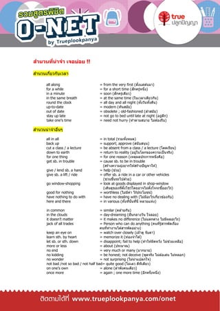 สานวนที่น่าจา เจอบ่อย !!
สานวนเกี่ยวกับเวลา
all along = from the very first (ตั้งแต่ต ้นมา)
for a while = for a short time (สักครู่หนึ่ง)
in a minute = soon (สักครู่เดียว)
in the same breath = at the same time (ในเวลาเดียวกัน)
round the clock = all day and all night (ทั้งวันทั้งคืน)
up-to-date = modern (ทันสมัย)
out of date = obsolete ; old-fashioned (ล ้าสมัย)
stay up late = not go to bed until late at night (อยู่ดึก)
take one’s time = need not hurry (ทาตามสบาย ไม่ต ้องรีบ)
สานวนน่าจาอื่นๆ
all in all = in total (รวมทั้งหมด)
back up = support; approve (สนับสนุน)
cut a class / a lecture = be absent from a class / a lecture (โดดเรียน)
down to earth = return to reality (อยู่ในโลกของความเป็นจริง)
for one thing = for one reason (เหตุผลประการหนึ่งคือ)
get sb. in trouble = cause sb. to be in trouble
(สร้างความยุ่งยากให ้สร้างปัญหาให ้)
give / lend sb. a hand = help (ช่วย)
give sb. a lift / ride = offer sb. a ride in a car or other vehicles
(ชวนขึ้นรถไปด ้วย)
go window-shopping = look at goods displayed in shop-window
(เดินดูของที่ตั้งโชว์โดยอาจไม่ตั้งใจจะซื้ออะไร)
good for nothing = worthless (ไม่มีค่า ไร้ประโยชน์)
have nothing to do with = have no dealing with (ไม่มีอะไรเกี่ยวข ้องกับ)
here and there = in various (ทั้งที่นั้นที่นี่ หลายแห่ง)
in common = similar (คล ้ายกัน)
in the clouds = day-dreaming (ฝันกลางวัน ใจลอย)
it doesn’t matter = it makes no difference (ไม่แตกต่าง ไม่มีผลอะไร)
jack of all trades = Person who can do anything (คนที่รู้สารพัดเรื่อง
คนที่ทางานได ้สารพัดอย่าง)
keep an eye on = watch over closely (เฝ้าดู จับตา)
learn sth. by heart = memorize it (ท่องจาได ้)
let sb. or sth. down = disappoint; fail to help (ทาให ้ผิดหวัง ไม่ช่วยเหลือ)
more or less = about (ประมาณ)
no end = very much or many (มากมาย)
no kidding = be honest; not deceive (พูดจริง ไม่ล ้อเล่น ไม่หลอก)
no wonder = not surprising (ไม่น่าแปลกใจ)
not bad /not so bad / not half bad= quite good (ไม่เลว ดีทีเดียว)
on one’s own = alone (ลาพังคนเดียว)
once more = again ; one more time (อีกครั้งหนึ่ง)
 