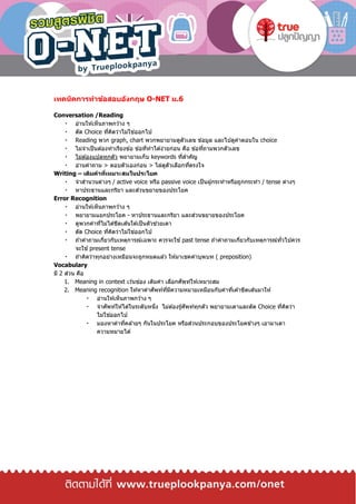 เทคนิคการทาข้อสอบอังกฤษ O-NET ม.6
Conversation /Reading
อ่านให ้เห็นภาพกว ้าง ๆ
ตัด Choice ที่คิดว่าไม่ใช่ออกไป
Reading พวก graph, chart พวกพยายามดูตัวเลข ข ้อมูล และไปดูคาตอบใน choice
ไม่จาเป็นต ้องทาเรียงข ้อ ข ้อที่ทาได ้ง่ายก่อน คือ ข ้อที่ถามพวกตัวเลข
ไม่ต ้องแปลทุกตัว พยายามเก็บ keywords ที่สาคัญ
อ่านคาถาม > ตอบตัวเองก่อน > ไล่ดูตัวเลือกที่ตรงใจ
Writing – เติมคาที่เหมาะสมในประโยค
จาสานวนต่างๆ / active voice หรือ passive voice เป็นผู้กระทาหรือถูกกระทา / tense ต่างๆ
หาประธานและกริยา และส่วนขยายของประโยค
Error Recognition
อ่านให ้เห็นภาพกว ้าง ๆ
พยายามแยกประโยค - หาประธานและกริยา และส่วนขยายของประโยค
ดูพวกคาที่ไม่ได ้ขีดเส ้นใต ้เป็นตัวช่วยเดา
ตัด Choice ที่คิดว่าไม่ใช่ออกไป
ถ ้าคาถามเกี่ยวกับเหตุการณ์เฉพาะ ควรจะใช ้past tense ถ ้าคาถามเกี่ยวกับเหตุการณ์ทั่วไปควร
จะใช ้present tense
ถ ้าคิดว่าทุกอย่างเหมือนจะถูกหมดแล ้ว ให ้มาเชคคาบุพบท ( preposition)
Vocabulary
มี 2 ส่วน คือ
1. Meaning in context เว ้นช่อง เติมคา เลือกศัพท์ให ้เหมาะสม
2. Meaning recognition ให ้หาคาศัพท์ที่มีความหมายเหมือนกับคาที่เค ้าขีดเส ้นมาให ้
อ่านให ้เห็นภาพกว ้าง ๆ
จาศัพท์ให ้ได ้ในระดับหนึ่ง ไม่ต ้องรู้ศัพท์ทุกตัว พยายามเดาและตัด Choice ที่คิดว่า
ไม่ใช่ออกไป
มองหาคาที่คล ้ายๆ กันในประโยค หรือส่วนประกอบของประโยคข ้างๆ เอามาเดา
ความหมายได ้
 