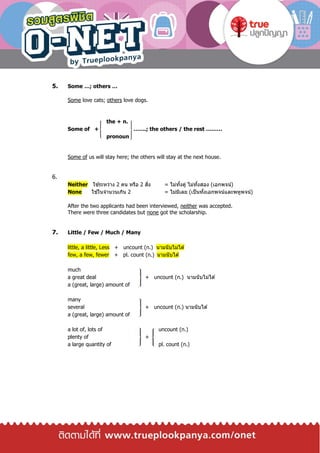 5. Some …; others …
Some love cats; others love dogs.
the + n.
Some of + …….; the others / the rest ………
pronoun
Some of us will stay here; the others will stay at the next house.
6.
Neither ใช ้ระหว่าง 2 คน หรือ 2 สิ่ง = ไม่ทั้งคู่ ไม่ทั้งสอง (เอกพจน์)
None ใช ้ในจานวนเกิน 2 = ไม่มีเลย (เป็นทั้งเอกพจน์และพหูพจน์)
After the two applicants had been interviewed, neither was accepted.
There were three candidates but none got the scholarship.
7. Little / Few / Much / Many
little, a little, Less + uncount (n.) นามนับไม่ได ้
few, a few, fewer + pl. count (n.) นามนับได ้
much
a great deal + uncount (n.) นามนับไม่ได ้
a (great, large) amount of
many
several + uncount (n.) นามนับได ้
a (great, large) amount of
a lot of, lots of uncount (n.)
plenty of +
a large quantity of pl. count (n.)
 