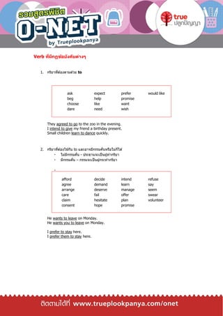 Verb ที่มีกฏข้อบังคับต่างๆ
1. กริยาที่ต ้องตามด ้วย to
They agreed to go to the zoo in the evening.
I intend to give my friend a birthday present.
Small children learn to dance quickly.
2. กริยาที่ต ้องใช ้กับ to และอาจมีกรรมคั่นหรือไม่ก็ได ้
ไม่มีกรรมคั่น - ประธานจะเป็นผู้ทากริยา
มีกรรมคั่น – กรรมจะเป็นผู้กระทากริยา
He wants to leave on Monday.
He wants you to leave on Monday.
I prefer to stay here.
I prefer them to stay here.
ask expect prefer would like
beg help promise
choose like want
dare need wish
afford decide intend refuse
agree demand learn say
arrange deserve manage seem
care fail offer swear
claim hesitate plan volunteer
consent hope promise
 