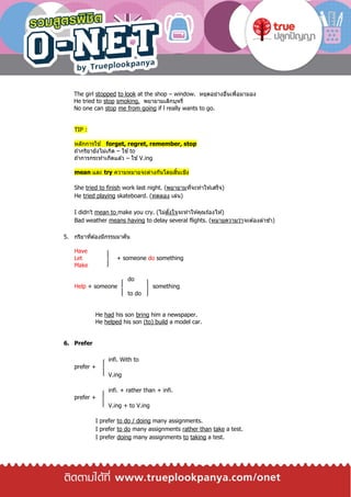 The girl stopped to look at the shop – window. หยุดอย่างอื่นเพื่อมามอง
He tried to stop smoking. พยายามเลิกบุหรี่
No one can stop me from going if l really wants to go.
TIP :
หลักการใช ้ forget, regret, remember, stop
ถ ้ากริยายังไม่เกิด – ใช ้to
ถ ้าการกระทาเกิดแล ้ว – ใช ้V.ing
mean และ try ความหมายจะต่างกันโดยสิ้นเชิง
She tried to finish work last night. (พยายามที่จะทาให ้เสร็จ)
He tried playing skateboard. (ทดลอง เล่น)
I didn’t mean to make you cry. (ไม่ตั้งใจจะทาให ้คุณร ้องไห ้)
Bad weather means having to delay several flights. (หมายความว่าจะต ้องล่าช ้า)
5. กริยาที่ต ้องมีกรรมมาคั่น
Have
Let + someone do something
Make
do
Help + someone something
to do
He had his son bring him a newspaper.
He helped his son (to) build a model car.
6. Prefer
infi. With to
prefer +
V.ing
infi. + rather than + infi.
prefer +
V.ing + to V.ing
I prefer to do / doing many assignments.
I prefer to do many assignments rather than take a test.
I prefer doing many assignments to taking a test.
 