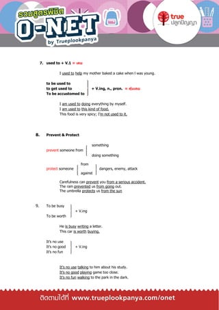 7. used to + V.1 = เคย
I used to help my mother baked a cake when l was young.
to be used to
to get used to + V.ing, n., pron. = คุ้นเคย
To be accustomed to
I am used to doing everything by myself.
I am used to this kind of food.
This food is very spicy; I’m not used to it.
8. Prevent & Protect
something
prevent someone from
doing something
from
protect someone dangers, enemy, attack
against
Carefulness can prevent you from a serious accident.
The rain prevented us from going out.
The umbrella protects us from the sun
9. To be busy
+ V.ing
To be worth
He is busy writing a letter.
This car is worth buying.
It’s no use
It’s no good + V.ing
It’s no fun
It’s no use talking to him about his study.
It’s no good playing game too close.
It’s no fun walking to the park in the dark.
 