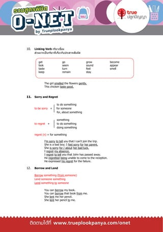 10. Linking Verb กริยาเชื่อม
ส่วนมากเป็นกริยาที่เกี่ยวกับประสาทสัมผัส
The girl smelled the flowers gently.
This chicken taste good.
11. Sorry and Regret
to do something
to be sorry + for someone
for, about something
something
to regret + to do something
doing something
regret (n) + for something
I’m sorry to tell you that l can’t join the trip.
She is a bad boy; I feel sorry for her parent.
She is sorry for / about her bad luck.
I regret my absence.
I regret to tell you that John has passed away.
He regretted being unable to come to the reception.
He expressed his regret for the failure.
12. Borrow and Lend
Borrow something (from someone)
Lend someone something
Lend something to someone
You can borrow my book.
You can borrow that book from me.
She lent me her pencil.
She lent her pencil to me.
get go grow become
look seem sound appear
taste turn feel smell
keep remain stay
 