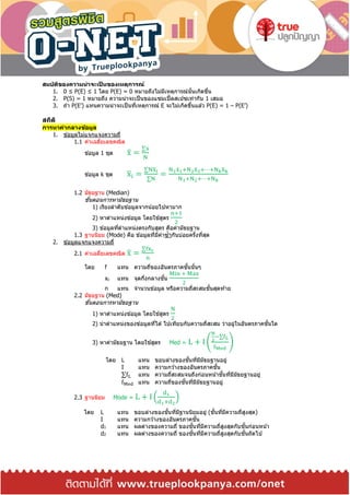 สมบัติของความน่าจะเป็ นของเหตุการณ์
1. 0 ≤ P(E) ≤ 1 โดย P(E) = 0 หมำยถึงไม่มีเหตุกำรณ์นั้นเกิดขึ้น
2. P(S) = 1 หมำยถึง ควำมน่ำจะเป็นของแซมเปิ้ลสเปซเท่ำกับ 1 เสมอ
3. ถ ้ำ P(E’) แทนควำมน่ำจะเป็นที่เหตุกำรณ์ E จะไม่เกิดขึ้นแล ้ว P(E) = 1 – P(E’)
สถิติ
การหาค่ากลางข้อมูล
1. ข ้อมูลไม่แจกแจงควำมถี่
1.1 ค่ำเฉลี่ยเลขคณิต
ข ้อมูล 1 ชุด x̅ =
∑x
N
ข ้อมูล k ชุด x̅i =
∑Nx̅i
∑N
=
N1x̅1+N2x̅2+⋯+Nkx̅k
N1+N2+⋯+Nk
1.2 มัธยฐำน (Median)
ขั้นตอนกำรหำมัธยฐำน
1) เรียงลำดับข ้อมูลจำกน้อยไปหำมำก
2) หำตำแหน่งข ้อมูล โดยใช ้สูตร
n+1
2
3) ข ้อมูลที่ตำแหน่งตรงกับสูตร คือค่ำมัธยฐำน
1.3 ฐำนนิยม (Mode) คือ ข ้อมูลที่มีค่ำซ้ำกันบ่อยครั้งที่สุด
2. ข ้อมูลแจกแจงควำมถี่
2.1 ค่ำเฉลี่ยเลขคณิต x̅ =
∑fxc
n
โดย f แทน ควำมถี่ของอันตรภำคชั้นนั้นๆ
xc แทน จุดกึ่งกลำงชั้น
Min + Max
2
n แทน จำนวนข ้อมูล หรือควำมถี่สะสมชั้นสุดท ้ำย
2.2 มัธยฐำน (Med)
ขั้นตอนกำรหำมัธยฐำน
1) หำตำแหน่งข ้อมูล โดยใช ้สูตร
N
2
2) นำตำแหน่งของข ้อมูลที่ได ้ ไปเทียบกับควำมถี่สะสม ว่ำอยู่ในอันตรภำคชั้นใด
3) หำค่ำมัธยฐำน โดยใช ้สูตร Med = L + I (
N
2
−∑fL
fMed
)
โดย L แทน ขอบล่ำงของชั้นที่มีมัธยฐำนอยู่
I แทน ควำมกว ้ำงของอันตรภำคชั้น
∑fL แทน ควำมถี่สะสมจนถึงก่อนหน้ำชั้นที่มีมัธยฐำนอยู่
fMed แทน ควำมถี่ของชั้นที่มีมัธยฐำนอยู่
2.3 ฐำนนิยม Mode = L + I ቀ
d1
d1+d2
ቁ
โดย L แทน ขอบล่ำงของชั้นที่มีฐำนนิยมอยู่ (ชั้นที่มีควำมถี่สูงสุด)
I แทน ควำมกว ้ำงของอันตรภำคชั้น
d1 แทน ผลต่ำงของควำมถี่ ของชั้นที่มีควำมถี่สูงสุดกับชั้นก่อนหน้ำ
d2 แทน ผลต่ำงของควำมถี่ ของชั้นที่มีควำมถี่สูงสุดกับชั้นถัดไป
 