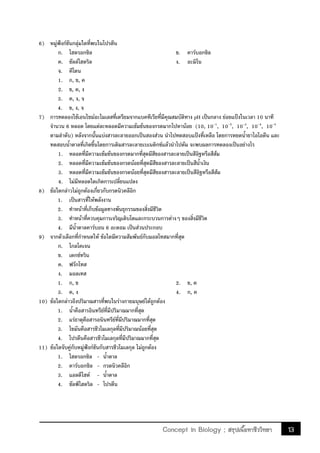 13Concept in Biology ; สรุปเนื้อหาชีววิทยา
6) หมู่ฟังก์ชันกลุ่มใดที่พบในโปรตีน
ก. ไฮดรอกซิล ข. คาร์บอกซิล
ค. ซัลล์ไฮดริล ง. อะมิโน
จ. คีโตน
1. ก, ข, ค
2. ข, ค, ง
3. ค, ง, จ
4. ข, ง, จ
7) การทดลองใช้เอนไซม์อะไมเลสที่เตรียมจากแบคทีเรียที่มีคุณสมบัติทาง pH เป็นกลาง ย่อยแป้งในเวลา 10 นาที
จ้านวน 6 หลอด โดยแต่ละหลอดมีความเข้มข้นของกรดมากไปหาน้อย (10, 10-1
, 10-2
, 10-3
, 10-4
, 10-5
ตามล้าดับ) หลังจากนั้นแบ่งสารละลายออกเป็นสองส่วน น้าไปทดสอบแป้งที่เหลือ โดยการหยดน้้ายาไอโอดีน และ
ทดสอบน้้าตาลที่เกิดขึ้นโดยการเติมสารละลายเบเนดิกซ์แล้วน้าไปต้ม จะพบผลการทดลองเป็นอย่างไร
1. หลอดที่มีความเข้มข้นของกรดมากที่สุดมีสีของสารละลายเป็นสีอิฐหรือสีส้ม
2. หลอดที่มีความเข้มข้นของกรดน้อยที่สุดมีสีของสารละลายเป็นสีน้้าเงิน
3. หลอดที่มีความเข้มข้นของกรดน้อยที่สุดมีสีของสารละลายเป็นสีอิฐหรือสีส้ม
4. ไม่มีหลอดใดเกิดการเปลี่ยนแปลง
8) ข้อใดกล่าวไม่ถูกต้องเกี่ยวกับกรดนิวคลีอิก
1. เป็นสารที่ให้พลังงาน
2. ท้าหน้าที่เก็บข้อมูลทางพันธุกรรมของสิ่งมีชีวิต
3. ท้าหน้าที่ควบคุมการเจริญเติบโตและกระบวนการต่างๆ ของสิ่งมีชีวิต
4. มีน้้าตาลคาร์บอน 6 อะตอม เป็นส่วนประกอบ
9) จากตัวเลือกที่ก้าหนดให้ ข้อใดมีความสัมพันธ์กับมอลโทสมากที่สุด
ก. ไกลโคเจน
ข. เดกซ์ทริน
ค. ฟรักโทส
ง. มอลเทส
1. ก, ข 2. ข, ค
3. ค, ง 4. ก, ค
10) ข้อใดกล่าวถึงปริมาณสารที่พบในร่างกายมนุษย์ได้ถูกต้อง
1. น้้าคือสารอินทรีย์ที่มีปริมาณมากที่สุด
2. แร่ธาตุคือสารอนินทรีย์ที่มีปริมาณมากที่สุด
3. ไขมันคือสารชีวโมเลกุลที่มีปริมาณน้อยที่สุด
4. โปรตีนคือสารชีวโมเลกุลที่มีปริมาณมากที่สุด
11) ข้อใดจับคู่กับหมู่ฟังก์ชันกับสารชีวโมเลกุล ไม่ถูกต้อง
1. ไฮดรอกซิล - น้้าตาล
2. คาร์บอกซิล - กรดนิวคลีอิก
3. แอลดีไฮด์ - น้้าตาล
4. ซัลฟ์ไฮดริล - โปรตีน
 
