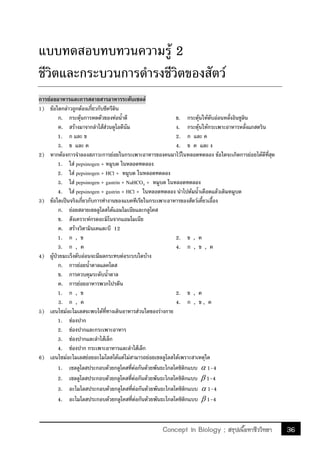 36Concept in Biology ; สรุปเนื้อหาชีววิทยา
แบบทดสอบทบทวนความรู้ 2
ชีวิตและกระบวนการด้ารงชีวิตของสัตว์
การย่อยอาหารและการสลายสารอาหารระดับเซลล์
1) ข้อใดกล่าวถูกต้องเกี่ยวกับซีครีติน
ก. กระตุ้นการหดตัวของท่อน้้าดี ข. กระตุ้นให้ตับอ่อนหลั่งอินซูลิน
ค. สร้างมาจากล้าไส้ส่วนดูโอดีนัม ง. กระตุ้นให้กระเพาะอาหารหลั่งแกสตริน
1. ก และ ข 2. ก และ ค
3. ข และ ค 4. ข ค และ ง
2) หากต้องการจ้าลองสภาวะการย่อยในกระเพาะอาหารของคนมาไว้ในหลอดทดลอง ข้อใดจะเกิดการย่อยได้ดีที่สุด
1. ใส่ pepsinogen + หมูบด ในหลอดทดลอง
2. ใส่ pepsinogen + HCl + หมูบด ในหลอดทดลอง
3. ใส่ pepsinogen + gastrin + NaHCO3 + หมูบด ในหลอดทดลอง
4. ใส่ pepsinogen + gastrin + HCl + ในหลอดทดลอง น้าไปต้มน้้าเดือดแล้วเติมหมูบด
3) ข้อใดเป็นจริงเกี่ยวกับการท้างานของแบคทีเรียในกระเพาะอาหารของสัตว์เคี้ยวเอื้อง
ก. ย่อยสลายเซลลูโลสได้แอมโมเนียและกลูโคส
ข. สังเคราะห์กรดอะมิโนจากแอมโมเนีย
ค. สร้างวิตามินเคและบี 12
1. ก , ข 2. ข , ค
3. ก , ค 4. ก , ข , ค
4) ผู้ป่วยมะเร็งตับอ่อนจะมีผลกระทบต่อระบบใดบ้าง
ก. การย่อยน้้าตาลแลคโตส
ข. การควบคุมระดับน้้าตาล
ค. การย่อยอาหารพวกโปรตีน
1. ก , ข 2. ข , ค
3. ก , ค 4. ก , ข , ค
5) เอนไซม์อะไมเลสจะพบได้ที่ทางเดินอาหารส่วนใดของร่างกาย
1. ช่องปาก
2. ช่องปากและกระเพาะอาหาร
3. ช่องปากและล้าไส้เล็ก
4. ช่องปาก กระเพาะอาหารและล้าไส้เล็ก
6) เอนไซม์อะไมเลสย่อยอะไมโลสได้แต่ไม่สามารถย่อยเซลลูโลสได้เพราะสาเหตุใด
1. เซลลูโลสประกอบด้วยกลูโคสที่ต่อกันด้วยพันธะไกลโคซิดิกแบบ  1-4
2. เซลลูโลสประกอบด้วยกลูโคสที่ต่อกันด้วยพันธะไกลโคซิดิกแบบ  1-4
3. อะไมโลสประกอบด้วยกลูโคสที่ต่อกันด้วยพันธะไกลโคซิดิกแบบ  1-4
4. อะไมโลสประกอบด้วยกลูโคสที่ต่อกันด้วยพันธะไกลโคซิดิกแบบ  1-4
 