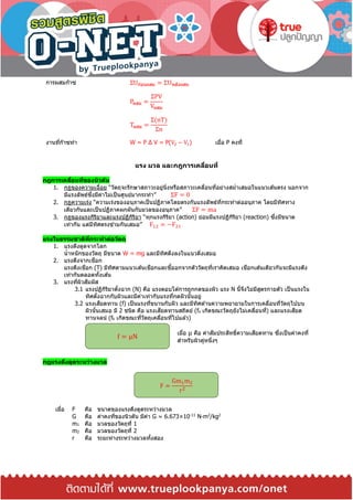 การผสมก๊าซ ΣUก่อนผสม = ΣUหลังผสม
Pผสม =
ΣPV
Vผสม
Tผสม =
Σ(nT)
Σn
งานที่ก๊าซทา W = P Δ V = P(V2 − V1) เมื่อ P คงที่
แรง มวล และกฎการเคลื่อนที่
กฎการเคลื่อนที่ของนิวตัน
1. กฎของความเฉื่อย “วัตถุจะรักษาสภาวะอยู่นิ่งหรือสภาวะเคลื่อนที่อย่างสม่าเสมอในแนวเส ้นตรง นอกจาก
มีแรงลัพธ์ซึ่งมีค่าไม่เป็นศูนย์มากระทา” ΣF = 0
2. กฎความเร่ง “ความเร่งของอนุภาคเป็นปฏิภาคโดยตรงกับแรงลัพธ์ที่กระทาต่ออนุภาค โดยมีทิศทาง
เดียวกันและเป็นปฏิภาคผกผันกับมวลของอนุภาค” ΣF = ma
3. กฎของแรงกิริยาและแรงปฏิกิริยา “ทุกแรงกิริยา (action) ย่อมมีแรงปฏิกิริยา (reaction) ซึ่งมีขนาด
เท่ากัน แต่มีทิศตรงข ้ามกันเสมอ” F12 = −F21
แรงในธรรมชาติที่กระทาต่อวัตถุ
1. แรงดึงดูดจากโลก
น้าหนักของวัตถุ มีขนาด W = mg และมีทิศดึงลงในแนวดิ่งเสมอ
2. แรงดึงจากเชือก
แรงตึงเชือก (T) มีทิศตามแนวเส ้นเชือกและชี้ออกจากตัววัตถุที่เราคิดเสมอ เชือกเส ้นเดียวกันจะมีแรงตึง
เท่ากันตลอดทั้งเส ้น
3. แรงที่ผิวสัมผัส
3.1 แรงปฏิกิริยาตั้งฉาก (N) คือ แรงตอบโต ้การถูกกดของผิว แรง N นี้จึงไม่มีสูตรกายตัว เป็นแรงใน
ทิศตั้งฉากกับผิวและมีค่าเท่ากับแรงที่กดผิวนั้นอยู่
3.2 แรงเสียดทาน (f) เป็นแรงที่ขนานกับผิว และมีทิศต ้านความพยายามในการเคลื่อนที่วัตถุไปบน
ผิวนั้นเสมอ มี 2 ชนิด คือ แรงเสียดทานสถิตย์ (fs เกิดขณะวัตถุยังไม่เคลื่อนที่) และแรงเสียด
ทานจลน์ (fk เกิดขณะที่วัตถุเคลื่อนที่ไปแล ้ว)
เมื่อ μ คือ ค่าสัมประสิทธิ์ความเสียดทาน ซึ่งเป็นค่าคงที่
สาหรับผิวคู่หนึ่งๆ
กฎแรงดึงดูดระหว่างมวล
เมื่อ F คือ ขนาดของแรงดึงดูดระหว่างมวล
G คือ ค่าคงที่ของนิวตัน มีค่า G ≈ 6.673×10-11
N∙m2
/kg2
m1 คือ มวลของวัตถุที่ 1
m2 คือ มวลของวัตถุที่ 2
r คือ ระยะห่างระหว่างมวลทั้งสอง
F =
Gm1m2
r2
f = μN
 