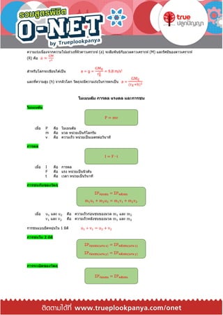 ความเร่งเนื่องจากความโน้มถ่วงที่ผิวดาวเคราะห์ (a) จะสัมพันธ์กับมวลดาวเคราะห์ (M) และรัศมีของดาวเคราะห์
(R) คือ a =
GM
r2
สาหรับโลกจะเขียนได ้เป็น a = g =
GME
rE
2 = 9.8 m/s2
และที่ความสูง (h) จากผิวโลก วัตถุจะมีความเร่งในการตกเป็ น a =
GME
(rE+h)2
โมเมนตัม การดล แรงดล และการชน
โมเมนตัม
เมื่อ P คือ โมเมนตัม
m คือ มวล หน่วยเป็นกิโลกรัม
v คือ ความเร็ว หน่วยเป็นเมตรต่อวินาที
การดล
เมื่อ I คือ การดล
F คือ แรง หน่วยเป็นนิวตัน
t คือ เวลา หน่วยเป็นวินาที
การชนกันของวัตถุ
เมื่อ u1 และ u2 คือ ความเร็วก่อนชนของมวล m1 และ m2
v1 และ v2 คือ ความเร็วหลังชนของมวล m1 และ m2
การชนแบบยืดหยุ่นใน 1 มิติ u1 + v1 = u2 + v2
การชนใน 2 มิติ
การระเบิดของวัตถุ
P = mv
I = F ∙ t
ΣPก่อนชน = ΣPหลังชน
m1u1 + m2u2 = m1v1 + m2v2
ΣPก่อนชน(แกน x) = ΣPหลังชน(แกน x)
ΣPก่อนชน(แกน y) = ΣPหลังชน(แกน y)
ΣPก่อนชน = ΣPหลังชน
 