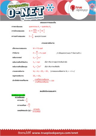 แสงและการมองเห็น
การสะท้อนแสง มุมตกกระทบ θ1 = มุมสะท ้อน θ2
การหักเหของแสง n =
sinθ1
sinθ2
=
c
v
∝
1
v
ความสว่างของแสง E =
F
A
ลูเมน/ตารางเมตร
งานและพลังงาน
ปริมาณงานของแรง W = F∙S cosθ
กาลังงาน P =
W
t
= F∙v cosθ ; θ เป็นมุมระหว่างแรง F กับความเร็ว v
พลังงานจลน์ Ek =
1
2
mv2
พลังงานศักย์โน้มถ่วง Ep = mgh เมื่อ h คือ ความสูงจากระดับอ ้างอิง
พลังงานศักย์ยืดหยุ่น Ep =
1
2
kx2
เมื่อ k คือ ค่าคงที่สปริง
งานและพลังงาน WF + Wf = ΣE2 − ΣE1 (งานของแรงเสียดทาน Wf = −f × s)
กฎทรงพลังงาน ΣE1 = ΣE2
ประสิทธิภาพเครื่องกล =
งานที่ได ้จากเครื่องกล
งานที่ให ้แก่เครื่องกล
× 100
สมบัติเชิงกลของสาร
สมบัติของของแข็ง
ความยืดหยุ่น
ความเค้น =
F
A
ความเครียด =
∆L
L
มอดุลัสของยัง (y) =
ความเค ้น
ความเครียด
 
