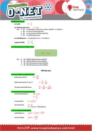 สมบัติของของเหลว
ความดัน P =
F
A
ความดันของของเหลว P = ρgh
โดย P คือ ความดันเนื่องจากของเหลว เรียกความดันนี้ว่า ความดันเกจ
ρ คือ ความหนาแน่นของของเหลว
g คือ ความเร่งแห่งความโน้มถ่วงของโลก
h คือ ความลึกของของเหลว
ความดันสัมบูรณ์ = ความดันบรรยากาศ + ความดันเกจ
กฎของพาสคัล
f
a
=
F
A
ความดันของของเหลวที่มีการไหล
โดย A1 คือ พื้นที่หน้าตัดของท่อตรงจุดที่หนึ่ง
A2 คือ พื้นที่หน้าตัดของท่อตรงจุดที่สอง
v1 คือ อัตราเร็วของของเหลวตรงจุดที่หนึ่ง
v2 คือ อัตราเร็วของของเหลวตรงจุดที่สอง
ฟิสิกส์อะตอม
การหาประจุต่อมวลของอิเล็กตรอน
อิเล็กตรอนเบนใน B⃑⃑ R =
mv
qB
อิเล็กตรอนวิ่งตรงใน E⃑⃑ และ B⃑⃑ v =
E
B
=
V
dB
ประจุต่อมวลของอิเล็กตรอน
q
m
=
E
RB2
=
V
dRB2
การทดลองหยดน้ามันของมิลลิแกน
หยดน้ามันหยุดนิ่งใน E⃑⃑ qE = mg
E =
V
d
มวลหยดน้ามัน m = ρ
4
3
πr3
ประจุหยดน้ามัน q = ne
n = จานวน e-
ที่เกินหรือขาด
การกระเจิงของรัทเทอร์ฟอร์ด
อนุรักษ์พลังงาน
1
2
mu2
=
1
2
mv2
+
kQq
r
ขณะเข ้าใกล ้สุด
1
2
mu2
=
kQq
rmin
A1v1 = A2v2
 