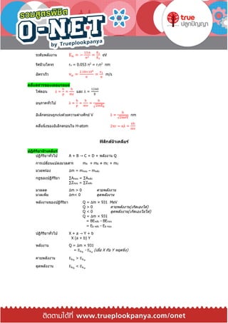 ระดับพลังงาน En = −
13.6
n2
=
E1
E2
eV
รัศมีวงโคจร rn = 0.053 n2
= r1n2
nm
อัตราเร็ว vn =
2.18×106
n
=
v1
n
m/s
คลื่นสสารของเดอบรอยล์
โฟตอน λ =
h
p
=
h
mc
และ λ =
1240
E
อนุภาคทั่วไป λ =
h
p
=
h
mv
=
h
√2mEk
อิเล็กตรอนถูกเร่งด ้วยความต่างศักย์ V λ =
h
√2meV
nm
คลื่นนิ่งของอิเล็กตรอนใน H-atom 2πr = nλ =
nh
mv
ฟิสิกส์นิวเคลียร์
ปฏิกิริยานิวเคลียร์
ปฏิกิริยาทั่วไป A + B → C + D + พลังงาน Q
การเปลี่ยนแปลงมวลสาร mA + mB ≠ mC + mD
มวลพร่อง Δm = mก่อน – mหลัง
กฎของปฏิกิริยา ∑Aก่อน = ∑Aหลัง
∑Zก่อน = ∑Zหลัง
มวลลด Δm > 0 คายพลังงาน
มวลเพิ่ม Δm< 0 ดูดพลังงาน
พลังงานของปฏิกิริยา Q = Δm × 931 MeV
Q > 0 คายพลังงาน(เกิดเองได ้)
Q < 0 ดูดพลังงาน(เกิดเองไม่ได ้)
Q = Δm × 931
= BEหลัง - BEก่อน
= Ek หลัง - Ek ก่อน
ปฏิกิริยาทั่วไป X + a → Y + b
X (a + b) Y
พลังงาน Q = Δm × 931
= Ekb
- Eka
(เมื่อ X กับ Y หยุดนิ่ง)
คายพลังงาน Ekb
> Eka
ดูดพลังงาน Ekb
< Eka
 