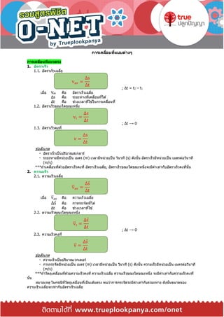 การเคลื่อนที่แบบต่างๆ
การเคลื่อนที่แนวตรง
1. อัตราเร็ว
1.1. อัตราเร็วเฉลี่ย
; Δt = t2 – t1
เมื่อ Vav คือ อัตราเร็วเฉลี่ย
Δs คือ ระยะทางที่เคลื่อนที่ได ้
Δt คือ ช่วงเวลาที่ใช ้ในการเคลื่อนที่
1.2. อัตราเร็วขณะใดขณะหนึ่ง
; Δt ⟶ 0
1.3. อัตราเร็วคงที่
ข ้อสังเกต
อัตราเร็วเป็นปริมาณสเกลาร์
ระยะทางมีหน่วยเป็น เมตร (m) เวลามีหน่วยเป็น วินาที (s) ดังนั้น อัตราเร็วมีหน่วยเป็น เมตรต่อวินาที
(m/s)
***ถ ้าเคลื่อนที่ด ้วยอัตราเร็วคงที่ อัตราเร็วเฉลี่ย, อัตราเร็วขณะใดขณะหนึ่งจะมีค่าเท่ากับอัตราเร็วคงที่นั้น
2. ความเร็ว
2.1. ความเร็วเฉลี่ย
เมื่อ v⃑ av คือ ความเร็วเฉลี่ย
Δs คือ การกระจัดที่ได ้
Δt คือ ช่วงเวลาที่ใช ้
2.2. ความเร็วขณะใดขณะหนึ่ง
; Δt ⟶ 0
2.3. ความเร็วคงที่
ข ้อสังเกต
ความเร็วเป็นปริมาณเวกเตอร์
การกระจัดมีหน่วยเป็น เมตร (m) เวลามีหน่วยเป็น วินาที (s) ดังนั้น ความเร็วมีหน่วยเป็น เมตรต่อวินาที
(m/s)
***ถ ้าวัตถุเคลื่อนที่ด ้วยความเร็วคงที่ ความเร็วเฉลี่ย ความเร็วขณะใดขณะหนึ่ง จะมีค่าเท่ากับความเร็วคงที่
นั้น
หมายเหตุ ในกรณีที่วัตถุเคลื่อนที่เป็นเส ้นตรง พบว่าการกระจัดจะมีค่าเท่ากับระยะทาง ดังนั้นขนาดของ
ความเร็วเฉลี่ยจะเท่ากับอัตราเร็วเฉลี่ย
vav =
Δs
Δt
vt =
Δs
Δt
v =
Δs
Δt
v⃑ av =
Δs
Δt
v⃑ t =
Δs
Δt
v⃑ =
Δs
Δt
 
