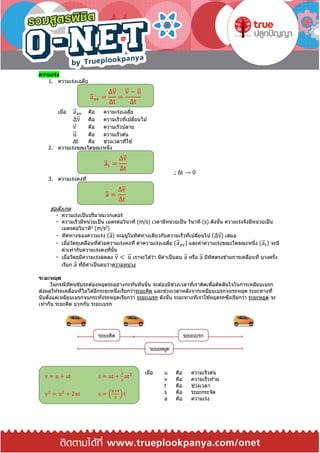 ความเร่ง
1. ความเร่งเฉลี่ย
เมื่อ a⃑ av คือ ความเร่งเฉลี่ย
Δv⃑ คือ ความเร็วที่เปลี่ยนไป
v⃑ คือ ความเร็วปลาย
u⃑ คือ ความเร็วต ้น
Δt คือ ช่วงเวลาที่ใช ้
2. ความเร่งขณะใดขณะหนึ่ง
; Δt ⟶ 0
3. ความเร่งคงที่
ข ้อสังเกต
ความเร่งเป็นปริมาณเวกเตอร์
ความเร็วมีหน่วยเป็น เมตรต่อวินาที (m/s) เวลามีหน่วยเป็น วินาที (s) ดังนั้น ความเร่งจึงมีหน่วยเป็น
เมตรต่อวินาที2
(m/s2
)
ทิศทางของความเร่ง (a⃑ ) จะอยู่ในทิศทางเดียวกับความเร็วที่เปลี่ยนไป (Δv⃑ ) เสมอ
เมื่อวัตถุเคลื่อนที่ด ้วยความเร่งคงที่ ค่าความเร่งเฉลี่ย (a⃑ av) และค่าความเร่งขณะใดขณะหนึ่ง (a⃑ t) จะมี
ค่าเท่ากับความเร่งคงที่นั้น
เมื่อวัตถุมีความเร่งลดลง v⃑ < u⃑ เราจะได ้ว่า มีค่าเป็นลบ a⃑ หรือ a⃑ มีทิศตรงข ้ามการเคลื่อนที่ บางครั้ง
เรียก a⃑ ที่มีค่าเป็นลบว่าความหน่วง
ระยะหยุด
ในกรณีที่คนขับรถต ้องหยุดรถอย่างกะทันหันนั้น จะต ้องมีช่วงเวลาที่เราคิดเพื่อตัดสินใจในการเหยียบเบรก
ส่งผลให ้รถเคลื่อนที่ไม่ได ้อีกระยะหนึ่งเรียกว่าระยะคิด และช่วงเวลาหลังจากเหยียบเบรกจนรถหยุด ระยะทางที่
นับตั้งแต่เหยียบเบรกจนกระทั่งรถหยุดเรียกว่า ระยะเบรก ดังนั้น ระยะทางที่เราใช ้หยุดรถซึ่งเรียกว่า ระยะหยุด จะ
เท่ากับ ระยะคิด บวกกับ ระยะเบรก
เมื่อ u คือ ความเร็วต ้น
v คือ ความเร็วท ้าย
t คือ ช่วงเวลา
s คือ ระยะกระจัด
a คือ ความเร่ง
a⃑ av =
Δv⃑
Δt
=
v⃑ − u⃑
Δt
a⃑ t =
Δv⃑
Δt
a⃑ =
Δv⃑
Δt
v = u + at s = ut +
1
2
at2
v2
= u2
+ 2as s = (
u+v
2
) t
 