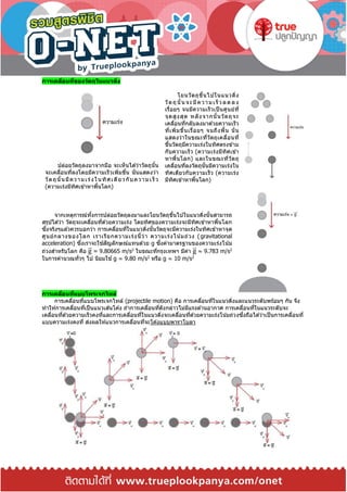 การเคลื่อนที่ของวัตถุในแนวดิ่ง
ปล่อยวัตถุลงมาจากมือ จะเห็นได ้ว่าวัตถุนั้น
จะเคลื่อนที่ลงโดยมีความเร็วเพิ่มขึ้น นั่นแสดงว่า
วัตถุนั้นมีความเร่งในทิศเดียวกับความเร็ ว
(ความเร่งมีทิศเข ้าหาพื้นโลก)
โยนวัตถุขึ้นไปในแนวดิ่ง
วัตถุนั้นจะมีความเร็ วลด ลง
เรื่อยๆ จนมีความเร็วเป็ นศูนย์ที่
จุดสูงสุด หลังจากนั้นวัตถุจะ
เคลื่อนที่กลับลงมาด ้วยความเร็ว
ที่เพิ่มขึ้นเรื่อยๆ จนถึงพื้น นั่น
แสดงว่าในขณะที่วัตถุเคลื่อนที่
ขึ้นวัตถุมีความเร่งในทิศตรงข ้าม
กับความเร็ว (ความเร่งมีทิศเข ้า
หาพื้นโลก) และในขณะที่วัตถุ
เคลื่อนที่ลงวัตถุนั้นมีความเร่งใน
ทิศเดียวกับความเร็ว (ความเร่ง
มีทิศเข ้าหาพื้นโลก)
จากเหตุการณ์ทั้งการปล่อยวัตถุลงมาและโยนวัตถุขึ้นไปในแนวดิ่งนั้นสามารถ
สรุปได ้ว่า วัตถุจะเคลื่อนที่ด ้วยความเร่ง โดยทิศของความเร่งจะมีทิศเข ้าหาพื้นโลก
ซึ่งจริงๆแล ้วควรบอกว่า การเคลื่อนที่ในแนวดิ่งนั้นวัตถุจะมีความเร่งในทิศเข ้าหาจุด
ศูนย์กลางของโลก เราเรียกความเร่งนี้ว่า ความเร่งโน้มถ่วง (gravitational
acceleration) ซึ่งเราจะใช ้สัญลักษณ์แทนด ้วย g ซึ่งค่ามาตรฐานของความเร่งโน้ม
ถ่วงสาหรับโลก คือ g⃑ = 9.80665 m/s2
ในขณะที่กรุงเทพฯ มีค่า g⃑ ≈ 9.783 m/s2
ในการคานวณทั่วๆ ไป นิยมใช ้g ≈ 9.80 m/s2
หรือ g ≈ 10 m/s2
การเคลื่อนที่แบบโพรเจกไทล์
การเคลื่อนที่แบบโพรเจกไทล์ (projectile motion) คือ การเคลื่อนที่ในแนวดิ่งและแนวระดับพร ้อมๆ กัน จึง
ทาให ้การเคลื่อนที่เป็นแนวเส ้นโค ้ง ถ ้าการเคลื่อนที่ดังกล่าวไม่มีแรงต ้านอากาศ การเคลื่อนที่ในแนวระดับจะ
เคลื่อนที่ด ้วยความเร็วคงที่และการเคลื่อนที่ในแนวดิ่งจะเคลื่อนที่ด ้วยความเร่งโน้มถ่วงซึ่งถือได ้ว่าเป็นการเคลื่อนที่
แบบความเร่งคงที่ ส่งผลให ้แนวการเคลื่อนที่จะโค ้งแบบพาราโบลา
 