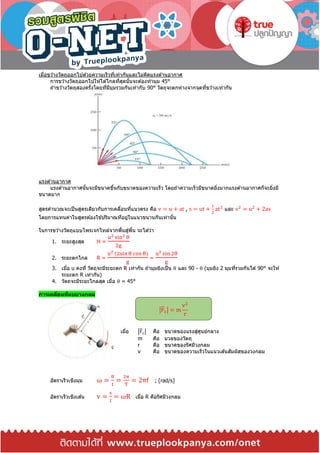 เมื่อขว ้างวัตถุออกไปด ้วยความเร็วที่เท่ากันและไม่คิดแรงต ้านอากาศ
การขว ้างวัตถุออกไปให ้ได ้ไกลที่สุดนั้นจะต ้องทามุม 45°
ถ ้าขว ้างวัตถุสองครั้งโดยที่มีมุมรวมกันเท่ากับ 90° วัตถุจะตกห่างจากจุดที่ขว ้างเท่ากัน
แรงต ้านอากาศ
แรงต ้านอากาศนั้นจะมีขนาดขึ้นกับขนาดของความเร็ว โดยถ ้าความเร็วมีขนาดยิ่งมากแรงต ้านอากาศก็จะยิ่งมี
ขนาดมาก
สูตรคานวณจะเป็นสูตรเดียวกับการเคลื่อนที่แนวตรง คือ v = u + at , s = ut +
1
2
at2
และ v2
= u2
+ 2as
โดยการแทนค่าในสูตรต ้องใช ้ปริมาณที่อยู่ในแนวขนานกันเท่านั้น
ในการขว ้างวัตถุแบบโพรเจกไทล์จากพื้นสู่พื้น จะได ้ว่า
1. ระยะสูงสุด H =
u2 sin2 θ
2g
2. ระยะตกไกล R =
u2 (2sin θ cos θ)
g
=
u2 sin 2θ
g
3. เมื่อ u คงที่ วัตถุจะมีระยะตก R เท่ากัน ถ ้ามุมยิงเป็น θ และ 90 - θ (มุมยิง 2 มุมที่รวมกันได ้ 90° จะให ้
ระยะตก R เท่ากัน)
4. วัตถจะมีระยะไกลสุด เมื่อ θ = 45°
การเคลื่อนที่แบบวงกลม
เมื่อ |F⃑ c| คือ ขนาดของแรงสู่ศูนย์กลาง
m คือ มวลของวัตถุ
r คือ ขนาดของรัศมีวงกลม
v คือ ขนาดของความเร็วในแนวเส ้นสัมผัสของวงกลม
อัตราเร็วเชิงมุม ω =
θ
t
=
2π
T
= 2πf ; [rad/s]
อัตราเร็วเชิงเส ้น v =
s
t
= ωR เมื่อ R คือรัศมีวงกลม
|F⃑ c| = m
v2
r
 