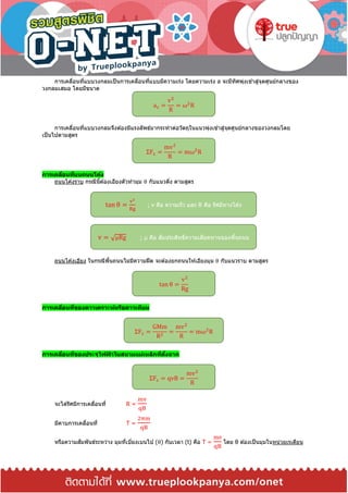 การเคลื่อนที่แบบวงกลมเป็นการเคลื่อนที่แบบมีความเร่ง โดยความเร่ง a จะมีทิศพุ่งเข ้าสู่จุดศูนย์กลางของ
วงกลมเสมอ โดยมีขนาด
การเคลื่อนที่แบบวงกลมจึงต ้องมีแรงลัพธ์มากระทาต่อวัตถุในแนวพุ่งเข ้าสู่จุดศูนย์กลางของวงกลมโดย
เป็นไปตามสูตร
การเคลื่อนที่บนถนนโค้ง
ถนนโค ้งราบ กรณีนี้ต ้องเอียงตัวทามุม θ กับแนวดิ่ง ตามสูตร
ถนนโค ้งเอียง ในกรณีพื้นถนนไม่มีความฝืด จะต ้องยกถนนให ้เอียงมุม θ กับแนวราบ ตามสูตร
การเคลื่อนที่ของดาวเคราะห์หรือดาวเทียม
การเคลื่อนที่ของประจุไฟฟ้ าในสนามแม่เหล็กที่ตั้งฉาก
จะได ้รัศมีการเคลื่อนที่ R =
mv
qB
มีคาบการเคลื่อนที่ T =
2πm
qB
หรือความสัมพันธ์ระหว่าง มุมที่เบี่ยงเบนไป (θ) กับเวลา (t) คือ T =
mθ
qB
โดย θ ต ้องเป็นมุมในหน่วยเรเดียน
ac =
v2
R
= ω2
R
ΣFc =
mv2
R
= mω2
R
tan θ =
v2
Rg
; v คือ ความเร็ว และ R คือ รัศมีทางโค ้ง
v = √μRg ; μ คือ สัมประสิทธิ์ความเสียดทานของพื้นถนน
tan θ =
v2
Rg
ΣFc =
GMm
R2
=
mv2
R
= mω2
R
ΣFc = qvB =
mv2
R
 