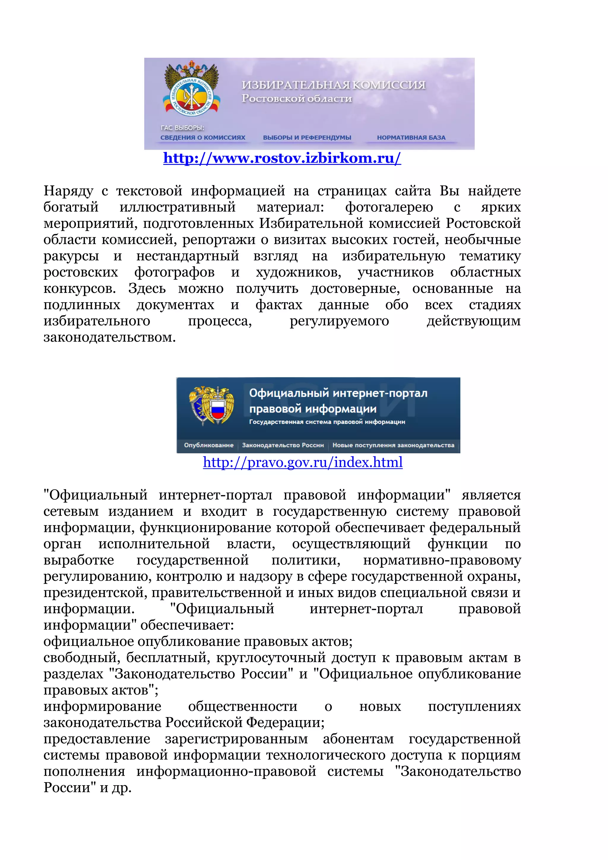 http://www.rostov.izbirkom.ru/
Наряду с текстовой информацией на страницах сайта Вы найдете
богатый иллюстративный материал: фотогалерею с ярких
мероприятий, подготовленных Избирательной комиссией Ростовской
области комиссией, репортажи о визитах высоких гостей, необычные
ракурсы и нестандартный взгляд на избирательную тематику
ростовских фотографов и художников, участников областных
конкурсов. Здесь можно получить достоверные, основанные на
подлинных документах и фактах данные обо всех стадиях
избирательного процесса, регулируемого действующим
законодательством.
http://pravo.gov.ru/index.html
"Официальный интернет-портал правовой информации" является
сетевым изданием и входит в государственную систему правовой
информации, функционирование которой обеспечивает федеральный
орган исполнительной власти, осуществляющий функции по
выработке государственной политики, нормативно-правовому
регулированию, контролю и надзору в сфере государственной охраны,
президентской, правительственной и иных видов специальной связи и
информации. "Официальный интернет-портал правовой
информации" обеспечивает:
официальное опубликование правовых актов;
свободный, бесплатный, круглосуточный доступ к правовым актам в
разделах "Законодательство России" и "Официальное опубликование
правовых актов";
информирование общественности о новых поступлениях
законодательства Российской Федерации;
предоставление зарегистрированным абонентам государственной
системы правовой информации технологического доступа к порциям
пополнения информационно-правовой системы "Законодательство
России" и др.
 