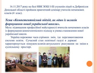 16.11.2017 року на базі НВК ЗОШ І-ІІІ ступенів-ліцей м.Добропілля
Донецької області пройшов практичний семінар учителів початкових
класів (4 клас).
Тема «Компетентнісний підхід, як один із шляхів
формування нової української школи».
Мета: підвищення професійної майстерності вчителів початкових класів
із формування компетентнісного підходу в умова становлення нової
української школи.
Україна переживає часи стрімких змін, іде перезавантаження
системи освіти. Сучасний стан освітньої галузі в державі
характеризується пошуком шляхів актуального реагування на зміни в
суспільному просторі.
 
