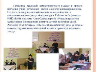 Проблема реалізації компетентнісного підходу в процесі
навчання учнів початкової школи є однією з найактуальніших.
Під час семінару вчителі обговорили методичні аспекти
компетентнісного підхоту, відвідали урок Рибалка А.О. (вчителя
НВК-ліцей), на якому Анна Олександрівна показала практичне
застосування інноваційних форм та методів роботи на уроці.
Анєнкова Л.М. (вчитель НВК-ліцей) продемонструвала, як можна
використовувати компетентнісний підхід у проведені виховного
заходу.
 