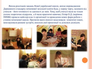 Якісна реалізація завдань Нової української школи, якісне впровадження
Державного стандарту початкової загальної освіти буде, у першу чергу, залежати від
учителя – його готовності та здатності до змін. Тому, щоб учителі мали не тільки
сильне теоретичне підґрунтя, а й мали практичні навички, Оліяр О.Д. (керівник
ПНМК) провела майстер-клас із організації та проведення нових форм роботи з
учнями початкової школи. Протягом якого вчителі моделювали тематичні тижні,
конструювали ранкові зустрічі, вносили свої пропозиції та ділилися досвідом.
 