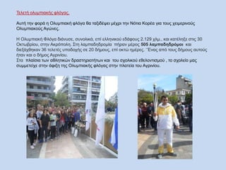 Τελετή ολυμπιακής φλόγας.
Αυτή την φορά η Ολυμπιακή φλόγα θα ταξιδέψει μέχρι την Νότια Κορέα για τους χειμερινούς
Ολυμπιακούς Αγώνες.
Η Ολυμπιακή Φλόγα διάνυσε, συνολικά, επί ελληνικού εδάφους 2.129 χλμ., και κατέληξε στις 30
Οκτωβρίου, στην Ακρόπολη. Στη λαμπαδηδρομία πήραν μέρος 505 λαμπαδηδρόμοι και
διεξάχθηκαν 36 τελετές υποδοχής σε 20 δήμους, επί οκτώ ημέρες. ¨Ένας από τους δήμους αυτούς
ήταν και ο δήμος Αγρινίου.
Στα πλαίσια των αθλητικών δραστηριοτήτων και του σχολικού εθελοντισμού , το σχολείο μας
συμμετείχε στην άφιξη της Ολυμπιακής φλόγας στην πλατεία του Αγρινίου.
 