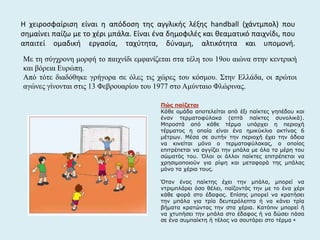 Η χειροσφαίριση είναι η απόδοση της αγγλικής λέξης handball (χάντμπολ) που
σημαίνει παίζω με το χέρι μπάλα. Είναι ένα δημοφιλές και θεαματικό παιχνίδι, που
απαιτεί ομαδική εργασία, ταχύτητα, δύναμη, αλτικότητα και υπομονή.
Με τη σύγχρονη μορφή το παιχνίδι εμφανίζεται στα τέλη του 19ου αιώνα στην κεντρική
και βόρεια Ευρώπη.
Από τότε διαδόθηκε γρήγορα σε όλες τις χώρες του κόσμου. Στην Ελλάδα, οι πρώτοι
αγώνες γίνονται στις 13 Φεβρουαρίου του 1977 στο Αμύνταιο Φλώρινας.
Πώς παίζεται
Κάθε ομάδα αποτελείται από έξι παίκτες γηπέδου και
έναν τερματοφύλακα (επτά παίκτες συνολικά).
Μπροστά από κάθε τέρμα υπάρχει η περιοχή
τέρματος η οποία είναι ένα ημικύκλιο ακτίνας 6
μέτρων. Μέσα σε αυτήν την περιοχή έχει την άδεια
να κινείται μόνο ο τερματοφύλακας, ο οποίος
επιτρέπεται να αγγίζει την μπάλα με όλα τα μέρη του
σώματός του. Όλοι οι άλλοι παίκτες επιτρέπεται να
χρησιμοποιούν για ρίψη και μεταφορά της μπάλας
μόνο τα χέρια τους.
Όταν ένας παίκτης έχει την μπάλα, μπορεί να
ντριμπλάρει όσο θέλει, παίζοντάς την με το ένα χέρι
κάθε φορά στο έδαφος. Επίσης μπορεί να κρατήσει
την μπάλα για τρία δευτερόλεπτα ή να κάνει τρία
βήματα κρατώντας την στα χέρια. Κατόπιν μπορεί ή
να χτυπήσει την μπάλα στο έδαφος ή να δώσει πάσα
σε ένα συμπαίκτη ή τέλος να σουτάρει στο τέρμα +
 