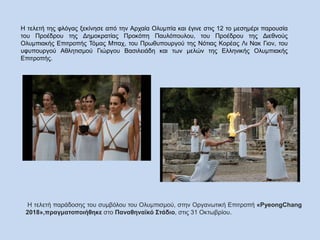 Η τελετή της φλόγας ξεκίνησε από την Αρχαία Ολυμπία και έγινε στις 12 το μεσημέρι παρουσία
του Προέδρου της Δημοκρατίας Προκόπη Παυλόπουλου, του Προέδρου της Διεθνούς
Ολυμπιακής Επιτροπής Τόμας Μπαχ, του Πρωθυπουργού της Νότιας Κορέας Λι Νακ Γιον, του
υφυπουργού Αθλητισμού Γιώργου Βασιλειάδη και των μελών της Ελληνικής Ολυμπιακής
Επιτροπής.
Η τελετή παράδοσης του συμβόλου του Ολυμπισμού, στην Οργανωτική Επιτροπή «PyeongChang
2018»,πραγματοποιήθηκε στο Παναθηναϊκό Στάδιο, στις 31 Οκτωβρίου.
 