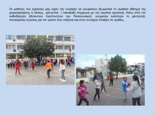 Οι μαθητές του σχολείου μας είχαν την ευκαιρία να γνωρίσουν βιωματικά το ομαδικό άθλημα της
χειροσφαίρισης ή αλλιώς χάντμπολ ( handball) σύμφωνα με την αγγλική ορολογία. Κάτω από την
καθοδήγηση εθελοντών προπονητών του Παναιτωλικού, γνώρισαν καλύτερα το χάντμπολ,
αποκόμισαν γνώσεις για τον τρόπο που παίζεται και στην συνέχεια έπαιξαν σε ομάδες.
 