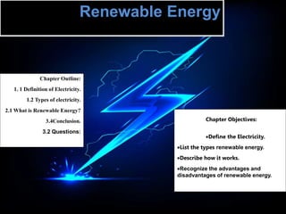 Renewable Energy
Chapter Objectives:
Define the Electricity.
List the types renewable energy.
Describe how it works.
Recognize the advantages and
disadvantages of renewable energy.
Chapter Outline:
1. 1 Definition of Electricity.
1.2 Types of electricity.
2.1 What is Renewable Energy?
3.4Conclusion.
3.2 Questions:
 