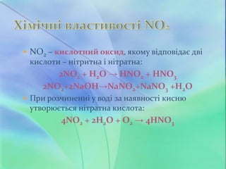  NO2 – кислотний оксид, якому відповідає дві
кислоти – нітритна і нітратна:
2NO2 + H2O → HNO2 + HNO3
2NO2+2NaOH→NaNO2+NaNO3 +Н2О
 При розчиненні у воді за наявності кисню
утворюється нітратна кислота:
4NO2 + 2H2O + O2 → 4HNO3
 