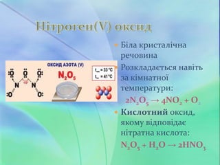  Біла кристалічна
речовина
 Розкладається навіть
за кімнатної
температури:
2N2O5 → 4NO2 + O2
 Кислотний оксид,
якому відповідає
нітратна кислота:
N2O5 + H2O → 2HNO3
 