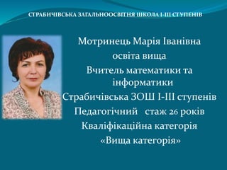 Мотринець Марія Іванівна
освіта вища
Вчитель математики та
інформатики
Страбичівська ЗОШ І-ІІІ ступенів
Педагогічний стаж 26 років
Кваліфікаційна категорія
«Вища категорія»
СТРАБИЧІВСЬКА ЗАГАЛЬНООСВІТНЯ ШКОЛА І-ІІІ СТУПЕНІВ
 