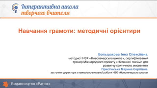 Навчання грамоти: методичні орієнтири
Большакова Інна Олексіївна,
методист НВК «Новопечерська школа», сертифікований
тренер Міжнародного проекту «Читання і письмо для
розвитку критичного мислення»
Пристінська Марина Сергіївна,
заступник директора з навчально-виховної роботи НВК «Новопечерська школа»
 