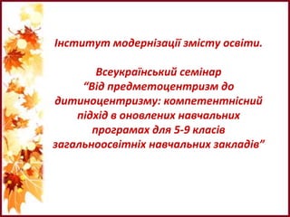Інститут модернізації змісту освіти.
Всеукраїнський семінар
“Від предметоцентризм до
дитиноцентризму: компетентнісний
підхід в оновлених навчальних
програмах для 5-9 класів
загальноосвітніх навчальних закладів”
 