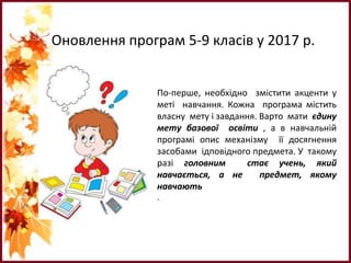 Оновлення програм 5-9 класів у 2017 р.
По-перше, необхідно змістити акценти у
меті навчання. Кожна програма містить
власну мету і завдання. Варто мати єдину
мету базової освіти , а в навчальній
програмі опис механізму її досягнення
засобами ідповідного предмета. У такому
разі головним стає учень, який
навчається, а не предмет, якому
навчають
.
 
