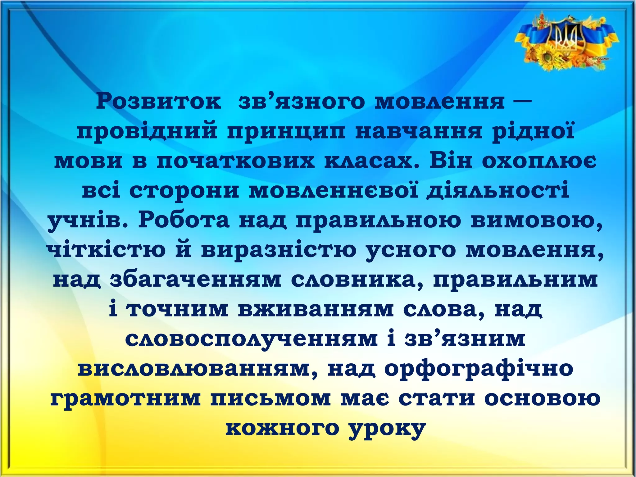 Розвиток  зв’язного мовлення ─
провідний принцип навчання рідної
мови в початкових класах. Він охоплює
всі сторони мовленнєвої діяльності
учнів. Робота над правильною вимовою,
чіткістю й виразністю усного мовлення,
над збагаченням словника, правильним
і точним вживанням слова, над
словосполученням і зв’язним
висловлюванням, над орфографічно
грамотним письмом має стати основою
кожного уроку
 