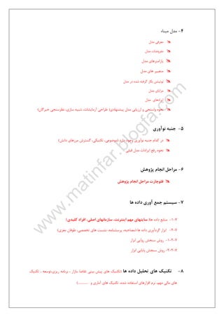 ٢٢
4-‫ﻣﺒﻨﺎء‬ ‫ﻣﺪل‬
‫ﻣﺪل‬ ‫ﻣﻌﺮﻓﻲ‬
‫ﻣﻔﺮوﺿ‬‫ﻣﺪل‬ ‫ﺎت‬
‫ﻣﺪل‬ ‫ﭘﺎراﻣﺘﺮﻫﺎي‬
‫ﻣﺪل‬ ‫ﻫﺎي‬ ‫ﻣﺘﻐﻴﻴﺮ‬
‫ﻣﺪل‬ ‫در‬ ‫ﺷﺪه‬ ‫ﮔﺮﻓﺘﻪ‬ ‫ﺑﻜﺎر‬ ‫ﻧﻮﺗﻴﺸﻦ‬
‫ﻣﺪل‬ ‫ﻣﺰاﻳﺎي‬
‫ﻣﺪل‬ ‫اﻳﺮادﻫﺎي‬
‫ﭘﻴﺸﻨﻬﺎدي‬ ‫ﻣﺪل‬ ‫ارزﻳﺎﺑﻲ‬ ‫و‬ ‫واﺳﻨﺠﻲ‬ ‫ﻧﺤﻮه‬)‫ﺧﺒﺮﮔﺎن‬ ‫ﻧﻈﺮﺳﻨﺠﻲ‬ ،‫ﺳﺎزي‬ ‫ﺷﺒﻴﻪ‬ ،‫آزﻣﺎﻳﺸﺎت‬ ‫ﻃﺮاﺣﻲ‬(
5-‫ﻧﻮآوري‬ ‫ﺟﻨﺒﻪ‬
‫دارد‬ ‫وﺟﻮد‬ ‫ﻧﻮآوري‬ ‫ﺟﻨﺒﻪ‬ ‫ﻛﺪام‬ ‫در‬)‫داﻧﺶ‬ ‫ﻣﺮزﻫﺎي‬ ‫ﮔﺴﺘﺮش‬ ،‫ﺗﻜﻨﻴﻜﻲ‬ ،‫ﻣﻮﺿﻮﻋﻲ‬(
‫ﻧﺤﻮه‬‫ﻗﺒﻠﻲ‬ ‫ﻣﺪل‬ ‫اﻳﺮادات‬ ‫رﻓﻊ‬
6-‫ﭘﮋوﻫﺶ‬ ‫اﻧﺠﺎم‬ ‫ﻣﺮاﺣﻞ‬
‫ﭘﮋوﻫﺶ‬ ‫اﻧﺠﺎم‬ ‫ﻣﺮاﺣﻞ‬ ‫ﻓﻠﻮﭼﺎرت‬
7-‫ﻫﺎ‬ ‫داده‬ ‫آوري‬ ‫ﺟﻤﻊ‬ ‫ﺳﻴﺴﺘﻢ‬
7-1-‫ﻫﺎ‬ ‫داده‬ ‫ﻣﻨﺎﺑﻊ‬)‫ﻛﻠﻴﺪي‬ ‫اﻓﺮاد‬ ،‫اﺻﻠﻲ‬ ‫ﺳﺎزﻣﺎﻧﻬﺎي‬ ،‫اﻳﻨﺘﺮﻧﺖ‬ ‫ﻣﻬﻢ‬ ‫ﺳﺎﻳﺘﻬﺎي‬(
7-2-‫ﻫﺎ‬ ‫داده‬ ‫ﮔﺮدآوري‬ ‫اﺑﺰار‬)‫ﻣﻐﺰي‬ ‫ﻃﻮﻓﺎن‬ ،‫ﺗﺨﺼﺼﻲ‬ ‫ﻫﺎي‬ ‫ﻧﺸﺴﺖ‬ ،‫ﭘﺮﺳﺸﻨﺎﻣﻪ‬ ،‫ﻣﺼﺎﺣﺒﻪ‬(
7-2-1-‫ﺳﻨﺠﺶ‬ ‫روش‬‫اﺑﺰار‬ ‫رواﻳﻲ‬
7-2-2-‫اﺑﺰار‬ ‫ﭘﺎﻳﺎﻳﻲ‬ ‫ﺳﻨﺠﺶ‬ ‫روش‬
8-‫ﻫﺎ‬ ‫داده‬ ‫ﺗﺤﻠﻴﻞ‬ ‫ﻫﺎي‬ ‫ﺗﻜﻨﻴﻚ‬)‫ﺗﻜﻨﻴﻚ‬ ، ‫رﻳﺰي،ﺗﻮﺳﻌﻪ‬ ‫ﺑﺮﻧﺎﻣﻪ‬ ، ‫،ﺑﺎزار‬ ‫ﺗﻘﺎﺿﺎ‬ ‫ﺑﻴﻨﻲ‬ ‫ﭘﻴﺶ‬ ‫ﻫﺎي‬ ‫ﺗﻜﻨﻴﻚ‬
‫و‬ ‫آﻣﺎري‬ ‫ﻫﺎي‬ ‫ﺗﻜﻨﻴﻚ‬ ،‫ﺷﺪه‬ ‫اﺳﺘﻔﺎده‬ ‫اﻓﺰارﻫﺎي‬ ‫ﻧﺮم‬ ،‫ﻣﻬﻢ‬ ‫ﻣﺎﻟﻲ‬ ‫ﻫﺎي‬(..............
 