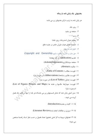 ٣
‫ﺑﺨﺸﻬﺎي‬‫رﺳﺎﻟﻪ‬ ‫ﻳﺎ‬ ‫ﻧﺎﻣﻪ‬ ‫ﭘﺎﻳﺎن‬ ‫ﻳﻚ‬
‫ﺑﺎﺷﺪ‬ ‫ﻣﻲ‬ ‫زﻳﺮ‬ ‫ﺑﺨﺸﻬﺎي‬ ‫داراي‬ ‫ﺗﺮﺗﻴﺐ‬ ‫ﺑﻪ‬ ‫ﻧﺎﻣﻪ‬ ‫ﭘﺎﻳﺎن‬ ‫ﻫﺮ‬:
1-‫روي‬‫ﺟﻠﺪ‬
2-‫ﺻﻔﺤ‬‫ﺳﻔﻴﺪ‬ ‫ي‬ ‫ﻪ‬
3-‫ا‬ ‫ﺑﺴﻢ‬000
4-‫ﻋﻨﻮان‬ ‫ﺻﻔﺤﻪ‬)‫ﺟﻠﺪ‬ ‫روي‬ ‫ﻣﻨﺪرﺟﺎت‬(
5-‫دﻓﺎع‬ ‫ﺟﻠﺴﻪ‬ ‫در‬ ‫ﺣﺎﺿﺮ‬ ‫داوران‬ ‫ﻫﻴﺎت‬ ‫اﻋﻀﺎي‬ ‫ﺗﺎﺋﻴﺪﻳﻪ‬
6-‫داﻧﺸﺠ‬ ‫اﻇﻬﺎرﻧﺎﻣﻪ‬‫ﻮ‬
7-‫ﻧﺘﺎﻳﺞ‬ ‫ﻣﺎﻟﻜﻴﺖ‬ ‫و‬ ‫ﺗﻜﺜﻴﺮ‬ ‫و‬ ‫ﭼﺎپ‬ ‫ﺣﻖ‬)Copyright and Ownership(
8-‫ﺗﻘﺪﻳﻢ‬)dedication()‫ﺻﻔﺤﻪ‬ ‫ﻳﻚ‬ ‫در‬(
9-‫ﺳﭙﺎﺳﮕﺬاري‬ ‫ﺻﻔﺤﻪ‬)Acknowledgements(
10-‫ﭼﻜﻴﺪه‬)Abstract(
11-‫ﻓﻬﺮﺳﺖ‬‫ﻣﻄﺎﻟﺐ‬)Table of Contents(
12-‫و‬ ‫ﻋﻼﺋﻢ‬ ‫ﻓﻬﺮﺳﺖ‬‫ﻧﺸﺎﻧﻪ‬‫ﻫﺎ‬)Abbreviations()‫ﻧﻴﺎز‬ ‫ﺻﻮرت‬ ‫در‬(
13-‫ﺟﺪاول‬ ‫ﻓﻬﺮﺳﺖ‬)List of Tables()‫ﻧﻴﺎز‬ ‫ﺻﻮرت‬ ‫در‬(
14-‫ﻋﻜﺴﻬﺎ‬ ،‫ﻧﻤﻮدارﻫﺎ‬ ‫ﻓﻬﺮﺳﺖ‬‫ﻫﺎ‬ ‫ﻧﻘﺸﻪ‬ ‫و‬)List of Figures Pictures and Maps(
)‫درﺻﻮرت‬‫ﻧﻴﺎز‬(
15-‫ﺑﺎﺷﺪ‬ ‫ﻣﻲ‬ ‫زﻳﺮ‬ ‫ﻗﺴﻤﺘﻬﺎي‬ ‫ﺷﺎﻣﻞ‬ ‫ﻛﻪ‬ ‫ﻧﺎﻣﻪ‬ ‫ﭘﺎﻳﺎن‬ ‫اﺻﻠﻲ‬ ‫ﻣﺘﻦ‬‫ﻛ‬‫ﻓﺼﻞ‬ ‫ﻳﻚ‬ ‫ﻗﺎﻟﺐ‬ ‫در‬ ‫اﻳﻨﻬﺎ‬ ‫از‬ ‫ﻳﻚ‬ ‫ﻫﺮ‬ ‫ﻪ‬
‫ﺷﻮﻧﺪ‬ ‫ﻣﻲ‬ ‫آورده‬:
15-1-‫و‬ ‫ﻛﻠﻴﺎت‬‫ﻣﻘﺪﻣﻪ‬)Introduction(
15-2-‫ﺷﺪه‬ ‫اﻧﺠﺎم‬ ‫ﻣﻄﺎﻟﻌﺎت‬ ‫ﺑﺮ‬ ‫ﻣﺮوري‬)Literature Review(
15-3-‫ﺗﺤﻘﻴﻖ‬ ‫اﺻﻠﻲ‬ ‫ﻛﺎر‬ ‫ﺑﻪ‬ ‫ﻣﺮﺑﻮط‬ ‫ﻓﺼﻠﻬﺎي‬)‫ﻣﺸﺨﺺ‬ ‫راﻫﻨﻤﺎ‬ ‫اﺳﺘﺎد‬ ‫ﻧﻈﺮ‬ ‫ﺣﺴﺐ‬ ‫ﺑﺮ‬ ‫ﻓﺼﻮل‬ ‫ﺗﻌﺪاد‬
‫ﺷﻮد‬ ‫ﻣﻲ‬(
 
