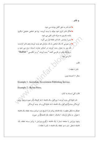٣٠
‫و‬.‫ﻧﺎﺷﺮ‬
‫ﺷﻮد‬ ‫ﻣﻲ‬ ‫ﻧﻮﺷﺘﻪ‬ ‫ﻛﺎﻣﻞ‬ ‫ﻃﻮر‬ ‫ﺑﻪ‬ ‫ﻧﺎﺷﺮ‬ ‫ﻧﺎم‬.
*‫ﺣ‬ ‫ﺷﺨﺺ‬ ‫ﻫﺮ‬ ‫وﻳﺎ‬ ‫آورﻧﺪه‬ ‫ﭘﺪﻳﺪ‬ ‫ﻳﺎ‬ ‫ﻣﻮﻟﻒ‬ ‫ﺧﻮد‬ ‫اﺛﺮي‬ ‫ﻧﺎﺷﺮ‬ ‫اﮔﺮ‬‫دﻳﮕﺮي‬ ‫ﻘﻴﻘﻲ‬
‫ﺷﻮد‬ ‫ﻣﻲ‬ ‫ﺗﻠﻘﻲ‬ ‫ﻧﺎﺷﺮ‬ ‫ﻣﻨﺰﻟﻪ‬ ‫ﺑﻪ‬ ‫وي‬ ‫ﻧﺎم‬ ،‫ﺑﺎﺷﺪ‬.
‫ﮔﻴﺮد‬ ‫ﻣﻲ‬ ‫ﻗﺮار‬ ‫ﻧﻘﻄﻪ‬ ‫ﻧﺎﺷﺮ‬ ‫ﻧﺎم‬ ‫ﻧﻮﺷﺘﻦ‬ ‫از‬ ‫ﭘﺲ‬.
،‫اﺛﺮاﺳﺖ‬ ‫ﻧﺎﺷﺮ‬ ‫وﻫﻢ‬ ‫آورﻧﺪه‬ ‫ﭘﺪﻳﺪ‬ ‫ﻫﻢ‬ ‫ﺳﺎزﻣﺎن‬ ‫ﻳﻚ‬ ‫ﻳﺎ‬ ‫ﺷﺨﺺ‬ ‫ﻳﻚ‬ ‫ﻛﻪ‬ ‫ﺻﻮرﺗﻲ‬ ‫در‬
‫و‬ ‫ﺷﻮد‬ ‫ﻣﻲ‬ ‫درج‬ ‫اﺳﺘﻨﺎد‬ ‫ﻋﺒﺎرت‬ ‫اﺑﺘﺪاي‬ ‫در‬ ‫آورﻧﺪه‬ ‫ﭘﺪﻳﺪ‬ ‫ﻋﻨﻮان‬ ‫ﺑﻪ‬ ‫وي‬ ‫ﻧﺎم‬
‫ﻛﻠﻤﻪ‬ ‫ﻓﺎرﺳﻲ‬ ‫در‬ ،‫ﻧﺎﺷﺮ‬ ‫درﺟﺎﻳﮕﺎه‬"‫ﭘﺪﻳ‬‫آورﻧﺪه‬ ‫ﺪ‬"‫اﻧﮕﻠﻴﺴﻲ‬ ‫در‬ ‫و‬"Author"
‫ﺷﻮد‬ ‫ﻣﻲ‬ ‫ذﻛﺮ‬.
‫ﻗﺎﻟﺐ‬
‫ﻧﺎﺷﺮ‬)‫ﻧﻘﻄﻪ‬(
‫ﻣﺜﺎل‬1:‫ﻧﻮﻳﻦ‬ ‫اﻧﺪﻳﺸﻪ‬.
Example 1: Australian Government Publishing Service.
Example 2 : Raven Perss.
‫ﻛﺘﺎب‬ ‫ﺑﻪ‬ ‫اﺳﺘﻨﺎد‬ ‫ﻛﻠﻲ‬ ‫ﻗﺎﻟﺐ‬
‫آورﻧﺪه‬ ‫ﭘﺪﻳﺪ‬ ‫ﺧﺎﻧﻮادﮔﻲ‬ ‫ﻧﺎم‬)‫ﻓﺎﺻﻠﻪ‬ ‫ﻳﻚ‬ ،‫وﻳﺮﮔﻮل‬(‫ﻛﻮﭼﻚ‬ ‫ﻧﺎم‬]‫ﭘﺪﻳﺪ‬ ‫وﺟﻮد‬ ‫ﺻﻮرت‬ ‫در‬
‫ﺑﻴﺸﺘﺮ‬ ‫آورﻧﺪﮔﺎن‬[)‫ﻓﺎﺻﻠﻪ‬ ‫ﻳﻚ‬ ،‫وﻳﺮﮔﻮل‬(‫آورﻧﺪﮔﺎن‬ ‫ﭘﺪﻳﺪ‬ ‫ﻧﺎم‬ ‫و‬ ‫ﺧﺎﻧﻮادﮔﻲ‬ ‫ﻧﺎم‬
‫ﻣﻘﻠﻮب‬ ‫ﺷﻜﻞ‬ ‫ﺑﻪ‬ ‫ﻫﻤﻜﺎر‬)‫ﺑﺎز‬ ‫ﭘﺮاﻧﺘﺰ‬ ،‫ﻓﺎﺻﻠﻪ‬ ‫ﻳﻚ‬(‫ﻧﺸﺮ‬ ‫ﺗﺎرﻳﺦ‬)‫ﻓﺎﺻﻠﻪ‬ ‫ﻳﻚ‬ ،‫ﻧﻘﻄﻪ‬ ،‫ﺑﺴﺘﻪ‬ ‫ﭘﺮاﻧﺘﺰ‬
(‫اﻳﺮاﻧﻴﻚ‬ ‫ﺷﻜﻞ‬ ‫ﺑﻪ‬ ‫ﻋﻨﻮان‬/‫اﻳﺘﺎﻟﻴﻚ‬)‫ﻓﺎﺻﻠﻪ‬ ‫ﻳﻚ‬ ،‫ﻧﻘﻄﻪ‬(]‫ﺻﻮرت‬ ‫در‬
‫ﺻ‬ ‫ﻳﺎ‬ ‫وﻳﺮاﻳﺶ‬ ‫وﺟﻮد‬‫ﺷﻤﺎر‬ ‫ﻔﺤﻪ‬)‫ﻓﺎﺻﻠﻪ‬ ‫ﻳﻚ‬([‫وﻳﺮاﻳﺶ‬ ‫ﺷﺮح‬)‫ﻳﻚ‬ ،‫ﻧﻘﻄﻪ‬ ،‫ﺑﺴﺘﻪ‬ ‫ﭘﺮاﻧﺘﺰ‬
‫ﻓﺎﺻﻠﻪ‬(‫ﻧﺸﺮ‬ ‫ﻣﺤﻞ‬)‫ﻓﺎﺻﻠﻪ‬ ‫ﻳﻚ‬ ،‫ﻧﻘﻄﻪ‬ ‫دو‬(‫ﻧﺎﺷﺮ‬)‫ﻧﻘﻄﻪ‬.(
 