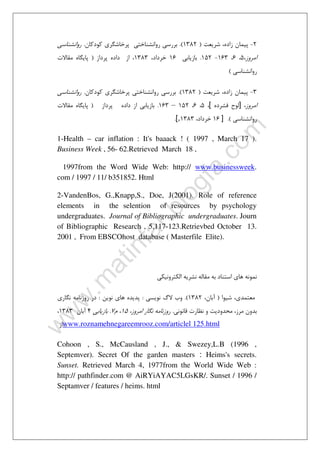 ٣٧
2-‫ﺷﺮﻳﻌﺖ‬ ،‫زاده‬ ‫ﭘﻴﻤﺎن‬)1382.(‫ﻛﻮدﻛﺎن‬ ‫ﭘﺮﺧﺎﺷﮕﺮي‬ ‫رواﻧﺸﻨﺎﺧﺘﻲ‬ ‫ﺑﺮرﺳﻲ‬.‫رواﻧﺸﻨﺎﺳﻲ‬
‫اﻣﺮوز‬،5،6،163-152.‫ﺑﺎزﻳﺎﺑﻲ‬16،‫ﺧﺮداد‬1383‫ﭘﺮداز‬ ‫داده‬ ‫از‬ ،)‫ﻣﻘﺎﻻ‬ ‫ﭘﺎﻳﮕﺎه‬‫ت‬
‫رواﻧﺸﻨﺎﺳﻲ‬(
3-‫ﺷﺮﻳﻌﺖ‬ ،‫زاده‬ ‫ﭘﻴﻤﺎن‬)1382.(‫ﻛﻮدﻛﺎن‬ ‫ﭘﺮﺧﺎﺷﮕﺮي‬ ‫رواﻧﺸﻨﺎﺧﺘﻲ‬ ‫ﺑﺮرﺳﻲ‬.‫رواﻧﺸﻨﺎﺳﻲ‬
‫اﻣﺮوز‬،]‫ﻓﺸﺮده‬ ‫ﻟﻮح‬[،5،6،152–163.‫ﭘﺮداز‬ ‫داده‬ ‫از‬ ‫ﺑﺎزﻳﺎﺑﻲ‬)‫ﻣﻘﺎﻻت‬ ‫ﭘﺎﻳﮕﺎه‬
‫رواﻧﺸﻨﺎﺳﻲ‬.(]16،‫ﺧﺮداد‬1383[,.
1-Health – car inflation : It's baaack ! ( 1997 , March 17 ).
Business Week , 56- 62.Retrieved March 18 ,
1997from the Word Wide Web: http:// www.businessweek.
com / 1997 / 11/ b351852. Html
2-VandenBos, G.,Knapp,S., Doe, J(2001). Role of reference
elements in the selention of resources by psychology
undergraduates. Journal of Bibliographic undergraduates. Journ
of Bibliographic Research , 5,117-123.Retrievbed October 13.
2001 , From EBSCOhost database ( Masterfile Elite).
‫ﻣﻘﺎﻟﻪ‬ ‫ﺑﻪ‬ ‫اﺳﺘﻨﺎد‬ ‫ﻫﺎي‬ ‫ﻧﻤﻮﻧﻪ‬‫اﻟﻜﺘﺮوﻧﻴﻜﻲ‬ ‫ﻧﺸﺮﻳﻪ‬
‫ﺷﻴﻮا‬ ،‫ﻣﻌﺘﻤﺪي‬)،‫آﺑﺎن‬1382.(‫ﻧﻮﻳﺴﻲ‬ ‫ﻻگ‬ ‫وب‬:‫ﻧﻮﻳﻦ‬ ‫ﻫﺎي‬ ‫ﭘﺪﻳﺪه‬:‫ﻧﮕﺎري‬ ‫روزﻧﺎﻣﻪ‬ ‫در‬
‫ﻗﺎﻧﻮﻧﻲ‬ ‫ﻧﻈﺎرت‬ ‫و‬ ‫ﻣﺤﺪودﻳﺖ‬ ،‫ﻣﺮز‬ ‫ﺑﺪون‬.،‫اﻣﺮوز‬ ‫ﻧﮕﺎر‬ ‫روزﻧﺎﻣﻪ‬15‫م‬ ،7.‫ﺑﺎزﻳﺎﺑﻲ‬4‫آﺑﺎن‬1383،
‫از‬www.roznamehnegareemrooz.com/articlel 125.html
Cohoon , S., McCausland , J., & Swezey,L.B (1996 ,
Septemver). Secret Of the garden masters : Heims's secrets.
Sunset. Retrieved March 4, 1977from the World Wide Web :
http:// pathfinder.com @ AiRYiAYAC5LGsKR/. Sunset / 1996 /
Septamver / features / heims. html
 