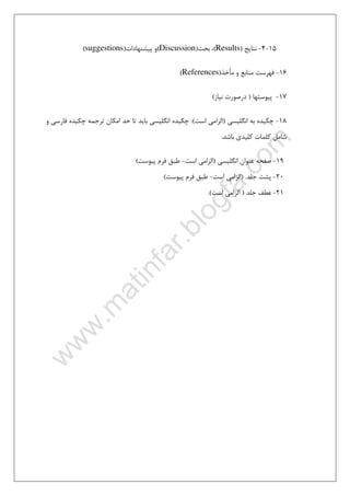 ٤
15-4-‫ﻧﺘﺎﻳﺞ‬)Results(‫ﺑﺤﺚ‬ ،)Discussion(‫و‬‫ﭘ‬‫ﻴﺸﻨﻬﺎدات‬)suggestions(
16-‫ﻣﺄﺧﺬ‬ ‫و‬ ‫ﻣﻨﺎﺑﻊ‬ ‫ﻓﻬﺮﺳﺖ‬)References(
17-‫ﭘﻴﻮﺳﺘﻬﺎ‬)‫ﻧﻴﺎز‬ ‫درﺻﻮرت‬(
18-‫اﻧﮕﻠﻴﺴﻲ‬ ‫ﺑﻪ‬ ‫ﭼﻜﻴﺪه‬)‫اﺳﺖ‬ ‫اﻟﺰاﻣﻲ‬:(‫و‬ ‫ﻓﺎرﺳﻲ‬ ‫ﭼﻜﻴﺪه‬ ‫ﺗﺮﺟﻤﻪ‬ ‫اﻣﻜﺎن‬ ‫ﺣﺪ‬ ‫ﺗﺎ‬ ‫ﺑﺎﻳﺪ‬ ‫اﻧﮕﻠﻴﺴﻲ‬ ‫ﭼﻜﻴﺪه‬
‫ﺑﺎﺷﺪ‬ ‫ﻛﻠﻴﺪي‬ ‫ﻛﻠﻤﺎت‬ ‫ﺷﺎﻣﻞ‬.
19-‫اﻧﮕﻠﻴﺴﻲ‬ ‫ﻋﻨﻮان‬ ‫ﺻﻔﺤﻪ‬)‫اﺳﺖ‬ ‫اﻟﺰاﻣﻲ‬-‫ﭘﻴﻮﺳﺖ‬ ‫ﻓﺮم‬ ‫ﻃﺒﻖ‬(
20-‫ﺟﻠﺪ‬ ‫ﭘﺸﺖ‬) .‫اﻟﺰا‬‫اﺳﺖ‬ ‫ﻣﻲ‬-‫ﭘﻴﻮﺳﺖ‬ ‫ﻓﺮم‬ ‫ﻃﺒﻖ‬(
21-‫ﺟﻠﺪ‬ ‫ﻋﻄﻒ‬)‫اﺳﺖ‬ ‫اﻟﺰاﻣﻲ‬.(
 