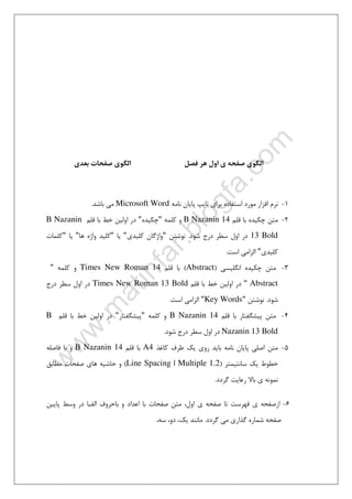 ٤١
‫اﻟﮕﻮي‬‫ﻓﺼﻞ‬ ‫ﻫﺮ‬ ‫اول‬ ‫ي‬ ‫ﺻﻔﺤﻪ‬‫اﻟﮕﻮي‬‫ﺑﻌﺪي‬ ‫ﺻﻔﺤﺎت‬
1-‫ﻧﺎﻣﻪ‬ ‫ﭘﺎﻳﺎن‬ ‫ﺗﺎﻳﭗ‬ ‫ﺑﺮاي‬ ‫اﺳﺘﻔﺎده‬ ‫ﻣﻮرد‬ ‫اﻓﺰار‬ ‫ﻧﺮم‬Microsoft Word‫ﺑﺎﺷﺪ‬ ‫ﻣﻲ‬.
2-‫ﻗﻠﻢ‬ ‫ﺑﺎ‬ ‫ﭼﻜﻴﺪه‬ ‫ﻣﺘﻦ‬B Nazanin 14‫ﻛﻠﻤﻪ‬ ‫و‬"‫ﭼﻜ‬‫ﻴﺪه‬"‫ﻗﻠﻢ‬ ‫ﺑﺎ‬ ‫ﺧﻂ‬ ‫اوﻟﻴﻦ‬ ‫در‬B Nazanin
13 Bold‫ﺷﻮد‬ ‫درج‬ ‫ﺳﻄﺮ‬ ‫اول‬ ‫در‬.‫ﻧﻮﺷﺘﻦ‬"‫ﻛﻠﻴﺪي‬ ‫واژﮔﺎن‬"‫ﻳﺎ‬"‫ﻫﺎ‬ ‫واژه‬ ‫ﻛﻠﻴﺪ‬"‫ﻳﺎ‬"‫ﻛﻠﻤﺎت‬
‫ﻛﻠﻴﺪي‬"‫اﺳﺖ‬ ‫اﻟﺰاﻣﻲ‬.
3-‫اﻧﮕﻠﻴﺴﻲ‬ ‫ﭼﻜﻴﺪه‬ ‫ﻣﺘﻦ‬)Abstract(‫ﻗﻠﻢ‬ ‫ﺑﺎ‬Times New Roman 14‫ﻛﻠﻤﻪ‬ ‫و‬"
Abstract"‫ﻗﻠﻢ‬ ‫ﺑﺎ‬ ‫ﺧﻂ‬ ‫اوﻟﻴﻦ‬ ‫در‬Times New Roman 13 Bold‫اول‬ ‫در‬‫درج‬ ‫ﺳﻄﺮ‬
‫ﺷﻮد‬.‫ﻧﻮﺷﺘﻦ‬"Key Words"‫اﺳﺖ‬ ‫اﻟﺰاﻣﻲ‬.
4-‫ﻗﻠﻢ‬ ‫ﺑﺎ‬ ‫ﭘﻴﺸﮕﻔﺘﺎر‬ ‫ﻣﺘﻦ‬B Nazanin 14‫ﻛﻠﻤﻪ‬ ‫و‬"‫ﭘﻴﺸﮕﻔﺘﺎر‬"‫ﻗﻠﻢ‬ ‫ﺑﺎ‬ ‫ﺧﻂ‬ ‫اوﻟﻴﻦ‬ ‫در‬B
Nazanin 13 Bold‫ﺷﻮد‬ ‫درج‬ ‫ﺳﻄﺮ‬ ‫اول‬ ‫در‬.
5-‫ﻛﺎﻏﺬ‬ ‫ﻃﺮف‬ ‫ﻳﻚ‬ ‫روي‬ ‫ﺑﺎﻳﺪ‬ ‫ﻧﺎﻣﻪ‬ ‫ﭘﺎﻳﺎن‬ ‫اﺻﻠﻲ‬ ‫ﻣﺘﻦ‬A4‫ﻗﻠﻢ‬ ‫ﺑﺎ‬B Nazanin 14‫ﻓﺎﺻﻠﻪ‬ ‫ﺑﺎ‬ ‫و‬
‫ﺳﺎﻧﺘﻴﻤﺘﺮ‬ ‫ﻳﻚ‬ ‫ﺧﻄﻮط‬)Line Spacing | Multiple 1.2(‫ﻣﻄﺎﺑﻖ‬ ‫ﺻﻔﺤﺎت‬ ‫ﻫﺎي‬ ‫ﺣﺎﺷﻴﻪ‬ ‫و‬
‫ي‬ ‫ﻧﻤﻮﻧﻪ‬‫ﮔﺮدد‬ ‫رﻋﺎﻳﺖ‬ ‫ﺑﺎﻻ‬.
6-‫ﺑﺎ‬ ‫ﺻﻔﺤﺎت‬ ‫ﻣﺘﻦ‬ ،‫اول‬ ‫ي‬ ‫ﺻﻔﺤﻪ‬ ‫ﺗﺎ‬ ‫ﻓﻬﺮﺳﺖ‬ ‫ي‬ ‫ازﺻﻔﺤﻪ‬‫ﺑﺎ‬ ‫و‬ ‫اﻋﺪاد‬‫ﭘﺎﻳﻴﻦ‬ ‫وﺳﻂ‬ ‫در‬ ‫اﻟﻔﺒﺎ‬ ‫ﺣﺮوف‬
‫ﮔﺮدد‬ ‫ﻣﻲ‬ ‫ﮔﺬاري‬ ‫ﺷﻤﺎره‬ ‫ﺻﻔﺤﻪ‬.،‫ﺳﻪ‬ ،‫دو‬ ،‫ﻳﻚ‬ ‫ﻣﺎﻧﻨﺪ‬
 