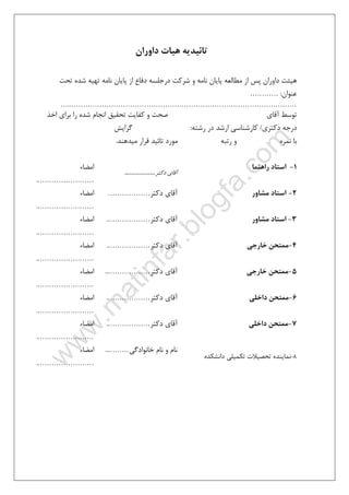 ٤٩
‫داوران‬ ‫ﻫﻴﺎت‬ ‫ﺗﺎﺋﻴﺪﻳﻪ‬
‫ﺗﺤﺖ‬ ‫ﺷﺪه‬ ‫ﺗﻬﻴﻪ‬ ‫ﻧﺎﻣﻪ‬ ‫ﭘﺎﻳﺎن‬ ‫از‬ ‫دﻓﺎع‬ ‫درﺟﻠﺴﻪ‬ ‫ﺷﺮﻛﺖ‬ ‫و‬ ‫ﻧﺎﻣﻪ‬ ‫ﭘﺎﻳﺎن‬ ‫ﻣﻄﺎﻟﻌﻪ‬ ‫از‬ ‫ﭘﺲ‬ ‫داوران‬ ‫ﻫﻴﺌﺖ‬
‫ﻋﻨﻮان‬:…………
…..……………………………………………………………………………………
‫ﺗﺤﻘﻴﻖ‬ ‫ﻛﻔﺎﻳﺖ‬ ‫و‬ ‫ﺻﺤﺖ‬ ‫آﻗﺎي‬ ‫ﺗﻮﺳﻂ‬‫اﺧﺬ‬ ‫ﺑﺮاي‬ ‫را‬ ‫ﺷﺪه‬ ‫اﻧﺠﺎم‬
‫دﻛﺘﺮي‬ ‫درﺟﻪ‬/‫رﺷﺘﻪ‬ ‫در‬ ‫ارﺷﺪ‬ ‫ﻛﺎرﺷﻨﺎﺳﻲ‬:‫ﮔﺮاﻳﺶ‬
‫ﺑﺎ‬‫و‬ ‫ﻧﻤﺮه‬‫ﻣﻴﺪﻫﻨﺪ‬ ‫ﻗﺮار‬ ‫ﺗﺎﺋﻴﺪ‬ ‫ﻣﻮرد‬ ‫رﺗﺒﻪ‬.
1-‫راﻫﻨﻤﺎ‬ ‫اﺳﺘﺎد‬
‫دﻛﺘﺮ‬ ‫آﻗﺎي‬………………..
‫اﻣﻀﺎء‬
…………………….
2-‫ﻣﺸ‬ ‫اﺳﺘﺎد‬‫ﺎور‬‫دﻛﺘﺮ‬ ‫آﻗﺎي‬………………‫اﻣﻀﺎء‬
…………………….
3-‫ﻣﺸﺎور‬ ‫اﺳﺘﺎد‬‫دﻛﺘﺮ‬ ‫آﻗﺎي‬……………….‫اﻣﻀﺎء‬
…………………….
4-‫ﺧﺎرﺟﻲ‬ ‫ﻣﻤﺘﺤﻦ‬‫دﻛﺘﺮ‬ ‫آﻗﺎي‬……………….‫اﻣﻀﺎء‬
…………………….
5-‫ﺧﺎرﺟﻲ‬ ‫ﻣﻤﺘﺤﻦ‬‫دﻛﺘﺮ‬ ‫آﻗﺎي‬………………..‫اﻣﻀﺎء‬
…………………….
6-‫داﺧﻠﻲ‬ ‫ﻣﻤﺘﺤﻦ‬‫دﻛﺘﺮ‬ ‫آﻗﺎي‬……………….‫اﻣﻀﺎء‬
…………………….
7-‫داﺧﻠﻲ‬ ‫ﻣﻤﺘﺤﻦ‬‫دﻛﺘﺮ‬ ‫آﻗﺎي‬……………….‫اﻣﻀﺎء‬
…………………….
8-‫داﻧﺸﻜﺪه‬ ‫ﺗﻜﻤﻴﻠﻲ‬ ‫ﺗﺤﺼﻴﻼت‬ ‫ﻧﻤﺎﻳﻨﺪه‬
‫ﺧﺎﻧﻮادﮔﻲ‬ ‫ﻧﺎم‬ ‫و‬ ‫ﻧﺎم‬………..‫اﻣﻀﺎء‬
…………………….
 