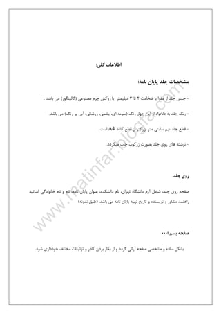 ٥
‫ﻛﻠﻲ‬ ‫اﻃﻼﻋﺎت‬:
‫ﻧﺎﻣﻪ‬ ‫ﭘﺎﻳﺎن‬ ‫ﺟﻠﺪ‬ ‫ﻣﺸﺨﺼﺎت‬:
-‫ﺿﺨﺎﻣﺖ‬ ‫ﺑﺎ‬ ‫ﻣﻘﻮا‬ ‫از‬ ‫ﺟﻠﺪ‬ ‫ﺟﻨﺲ‬2‫ﺗﺎ‬3‫ﻣﺼﻨﻮﻋﻲ‬ ‫ﭼﺮم‬ ‫روﻛﺶ‬ ‫ﺑﺎ‬ ‫ﻣﻴﻠﻴﻤﺘﺮ‬)‫ﮔﺎﻟﻴﻨﮕﻮر‬(‫ﺑﺎﺷﺪ‬ ‫ﻣﻲ‬.
-‫رﻧﮓ‬ ‫ﭼﻬﺎر‬ ‫اﻳﻦ‬ ‫از‬ ‫دﻟﺨﻮاه‬ ‫ﺑﻪ‬ ‫ﺟﻠﺪ‬ ‫رﻧﮓ‬)،‫زرﺷﻜﻲ‬ ،‫ﻳﺸﻤﻲ‬ ،‫اي‬ ‫ﺳﺮﻣﻪ‬‫رﻧﮓ‬ ‫ﭘﺮ‬ ‫آﺑﻲ‬(‫ﺑﺎﺷﺪ‬ ‫ﻣﻲ‬.
-‫ﺟ‬ ‫ﻗﻄﻊ‬‫ﻛﺎﻏﺬ‬ ‫ﻗﻄﻊ‬ ‫از‬ ‫ﺑﺰرﮔﺘﺮ‬ ‫ﻣﺘﺮ‬ ‫ﺳﺎﻧﺘﻲ‬ ‫ﻧﻴﻢ‬ ‫ﻠﺪ‬A4‫اﺳﺖ‬.
-‫ﻣﻴﮕﺮدد‬ ‫ﭼﺎپ‬ ‫زرﻛﻮب‬ ‫ﺑﺼﻮرت‬ ‫ﺟﻠﺪ‬ ‫روي‬ ‫ﻫﺎي‬ ‫ﻧﻮﺷﺘﻪ‬.
‫ﺟﻠﺪ‬ ‫روي‬
‫ﺟﻠﺪ‬ ‫روي‬ ‫ﺻﻔﺤﻪ‬،،‫ﺗﻬﺮان‬ ‫داﻧﺸﮕﺎه‬ ‫آرم‬ ‫ﺷﺎﻣﻞ‬،‫داﻧﺸﻜﺪه‬ ‫ﻧﺎم‬،‫ﻧﺎﻣﻪ‬ ‫ﭘﺎﻳﺎن‬ ‫ﻋﻨﻮان‬‫اﺳ‬ ‫ﺧﺎﻧﻮادﮔﻲ‬ ‫ﻧﺎم‬ ‫و‬ ‫ﻧﺎم‬‫ﺎ‬‫ﺗ‬‫ﻴ‬‫ﺪ‬
‫راﻫﻨﻤﺎ‬‫ﻣﺸﺎور‬ ،‫ﺑﺎﺷﺪ‬ ‫ﻣﻲ‬ ‫ﻧﺎﻣﻪ‬ ‫ﭘﺎﻳﺎن‬ ‫ﺗﻬﻴﻪ‬ ‫ﺗﺎرﻳﺦ‬ ‫و‬ ‫ﻧﻮﻳﺴﻨﺪه‬ ‫و‬) .‫ﻧﻤ‬ ‫ﻃﺒﻖ‬‫ﻮﻧﻪ‬(
‫ا‬ ‫ﺑﺴﻢ‬ ‫ﺻﻔﺤﻪ‬000
‫و‬ ‫ﮔﺮدد‬ ‫آراﺋﻲ‬ ‫ﺻﻔﺤﻪ‬ ‫ﻣﺸﺨﺼﻲ‬ ‫و‬ ‫ﺳﺎده‬ ‫ﺑﺸﻜﻞ‬‫ﺷﻮد‬ ‫ﺧﻮدداري‬ ‫ﻣﺨﺘﻠﻒ‬ ‫ﺗﺰﺋﻴﻨﺎت‬ ‫و‬ ‫ﻛﺎدر‬ ‫ﺑﺮدن‬ ‫ﺑﻜﺎر‬ ‫از‬.
 