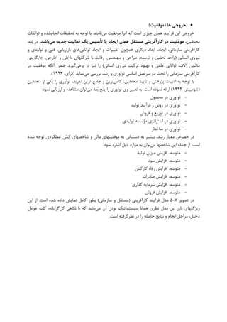 •‫ﻫﺎ‬ ‫ﺧﺮوﺟﻲ‬)‫ﻣﻮﻓﻘﻴﺖ‬(
‫ﻣﻲ‬ ‫ﻣﻮﻓﻘﻴﺖ‬ ‫ﺁﻧﺮﺍ‬ ‫ﮐﻪ‬ ‫ﺍﺳﺖ‬ ‫ﭼﻴﺰﻱ‬ ‫ﻫﻤﺎﻥ‬ ‫ﻓﺮﺁﻳﻨﺪ‬ ‫ﺍﻳﻦ‬ ‫ﺧﺮﻭﺟﻲ‬‫ﻧﺎﻣﻨﺪ‬.‫ﺍﻧﺠﺎﻡ‬ ‫ﺗﺤﻘﻴﻘﺎﺕ‬ ‫ﺑﻪ‬ ‫ﺗﻮﺟﻪ‬ ‫ﺑﺎ‬‫ﺗﻮﺍﻓﻘﺎﺕ‬ ‫ﻭ‬ ‫ﺷﺪﻩ‬
،‫ﻣﺤﻘﻘﻴﻦ‬‫اﻳﺠﺎد‬ ‫ﻫﻤﺎن‬ ‫ﻣﺴﺘﻘﻞ‬ ‫ﻛﺎرآﻓﺮﻳﻨﻲ‬ ‫در‬ ‫ﻣﻮﻓﻘﻴﺖ‬‫ﻣﻲ‬ ‫ﺟﺪﻳﺪ‬ ‫ﻓﻌﺎﻟﻴﺖ‬ ‫ﻳﻚ‬ ‫ﺗﺄﺳﻴﺲ‬ ‫ﻳﺎ‬‫ﺑﺎﺷﺪ‬.‫ﻌﺪ‬‫ﺑ‬ ‫ﺩﺭ‬
،‫ﺳﺎﺯﻣﺎﻧﻲ‬ ‫ﮐﺎﺭﺁﻓﺮﻳﻨﻲ‬‫ﺗﻮﺍﻧﺎﻳﻲ‬ ‫ﺍﻳﺠﺎﺩ‬ ‫ﻭ‬ ‫ﺗﻐﻴﻴﺮﺍﺕ‬ ‫ﻫﻤﭽﻮﻥ‬ ‫ﺩﻳﮕﺮﻱ‬ ‫ﺍﺑﻌﺎﺩ‬ ،‫ﺍﻳﺠﺎﺩ‬‫ﻭ‬ ‫ﺗﻮﻟﻴﺪﻱ‬ ‫ﻭ‬ ‫ﻓﻨﻲ‬ ،‫ﺑﺎﺯﺍﺭﻳﺎﺑﻲ‬ ‫ﻫﺎﻱ‬
‫ﺍﻧﺴﺎﻧﻲ‬ ‫ﻧﻴﺮﻭﻱ‬)‫ﺟﺎﻳﮕﺰﻳﻨﻲ‬ ،‫ﺧﺎﺭﺟﻲ‬ ‫ﻭ‬ ‫ﺩﺍﺧﻠﻲ‬ ‫ﺷﺮﮐﺘﻬﺎﻱ‬ ‫ﺑﺎ‬ ‫ﺭﻗﺎﺑﺖ‬ ،‫ﻣﻬﻨﺪﺳﻲ‬ ‫ﻭ‬ ‫ﻃﺮﺍﺣﻲ‬ ،‫ﺗﻮﺳﻌﻪ‬ ‫ﻭ‬ ‫ﺗﺤﻘﻴﻖ‬ ‫ﻭﺍﺣﺪ‬
‫ﻭ‬ ‫ﻋﻠﻤﻲ‬ ‫ﺗﻮﺍﻧﺎﻳﻲ‬ ،‫ﺁﻻﺕ‬ ‫ﻣﺎﺷﻴﻦ‬‫ﺍﻧﺴﺎﻧﻲ‬ ‫ﻧﻴﺮﻭﻱ‬ ‫ﺗﺮﮐﻴﺐ‬ ‫ﺑﻬﺒﻮﺩ‬(‫ﺑﺮﻣﻲ‬ ‫ﺩﺭ‬ ‫ﻧﻴﺰ‬ ‫ﺭﺍ‬‫ﮔﻴﺮﺩ‬.‫ﺩﺭ‬ ‫ﻣﻮﻓﻘﻴﺖ‬ ‫ﺁﻧﮑﻪ‬ ‫ﺿﻤﻦ‬
‫ﻣﻲ‬ ‫ﺑﺮﺭﺳﻲ‬ ‫ﺭﺷﺪ‬ ‫ﻭ‬ ‫ﻧﻮﺁﻭﺭﻱ‬ ‫ﺍﺳﺎﺳﻲ‬ ‫ﺳﺮﻓﺼﻞ‬ ‫ﺩﻭ‬ ‫ﺗﺤﺖ‬ ‫ﺭﺍ‬ ‫ﺳﺎﺯﻣﺎﻧﻲ‬ ‫ﮐﺎﺭﺁﻓﺮﻳﻨﻲ‬‫ﻧﻤﺎﻳﺪ‬)،‫ﺮﺍﻱ‬‫ﻓ‬۱۹۹۳.(
‫ﮐﺎﻣﻞ‬ ،‫ﻣﺤﻘﻘﻴﻦ‬ ‫ﺗﺄﻳﻴﺪ‬ ‫ﻭ‬ ‫ﭘﮋﻭﻫﺶ‬ ‫ﺍﺩﺑﻴﺎﺕ‬ ‫ﺑﻪ‬ ‫ﺗﻮﺟﻪ‬ ‫ﺑﺎ‬‫ﻣﺤﻘﻘﻴﻦ‬ ‫ﺍﺯ‬ ‫ﻳﮑﻲ‬ ‫ﺭﺍ‬ ‫ﻧﻮﺁﻭﺭﻱ‬ ‫ﺗﻌﺮﻳﻒ‬ ‫ﺗﺮﻳﻦ‬ ‫ﺟﺎﻣﻊ‬ ‫ﻭ‬ ‫ﺗﺮﻳﻦ‬
)،‫ﺷﻮﻣﭙﻴﺘﺮ‬۱۹۹۳(‫ﺍﺳﺖ‬ ‫ﻧﻤﻮﺩﻩ‬ ‫ﺍﺭﺍﺋﻪ‬.‫ﻣﻲ‬ ‫ﻌﺪ‬‫ﺑ‬ ‫ﭘﻨﺞ‬ ‫ﺭﺍ‬ ‫ﻧﻮﺁﻭﺭﻱ‬ ‫ﻭﻱ‬ ‫ﺗﻌﺒﻴﺮ‬ ‫ﺑﻪ‬‫ﻧﻤﻮﺩ‬ ‫ﺍﺭﺯﻳﺎﺑﻲ‬ ‫ﻭ‬ ‫ﻣﺸﺎﻫﺪﻩ‬ ‫ﺗﻮﺍﻥ‬:
-‫ﻣﺤﺼﻮﻝ‬ ‫ﺩﺭ‬ ‫ﻧﻮﺁﻭﺭﻱ‬
-‫ﺗﻮﻟﻴﺪ‬ ‫ﻓﺮﺁﻳﻨﺪ‬ ‫ﻭ‬ ‫ﺭﻭﺵ‬ ‫ﺩﺭ‬ ‫ﻧﻮﺁﻭﺭﻱ‬
-‫ﻓﺮﻭﺵ‬ ‫ﻭ‬ ‫ﺗﻮﺯﻳﻊ‬ ‫ﺩﺭ‬ ‫ﻧﻮﺁﻭﺭﻱ‬
-‫ﺗﻮﻟﻴﺪﻱ‬ ‫ﻣﺆﺳﺴﻪ‬ ‫ﺍﺳﺘﺮﺍﺗﮋﻱ‬ ‫ﺩﺭ‬ ‫ﻧﻮﺁﻭﺭﻱ‬
-‫ﺳﺎﺧﺘﺎﺭ‬ ‫ﺩﺭ‬ ‫ﻧﻮﺁﻭﺭﻱ‬
‫ﻭ‬ ‫ﻣﺎﻟﻲ‬ ‫ﻣﻮﻓﻘﻴﺘﻬﺎﻱ‬ ‫ﺑﻪ‬ ‫ﺩﺳﺘﻴﺎﺑﻲ‬ ‫ﺑﻪ‬ ‫ﺑﻴﺸﺘﺮ‬ ،‫ﺭﺷﺪ‬ ‫ﻣﻌﻴﺎﺭ‬ ‫ﺧﺼﻮﺹ‬ ‫ﺩﺭ‬‫ﺷﺪﻩ‬ ‫ﺗﻮﺟﻪ‬ ‫ﻋﻤﻠﮑﺮﺩﻱ‬ ‫ﻲ‬‫ﻤ‬‫ﮐ‬ ‫ﺷﺎﺧﺼﻬﺎﻱ‬
‫ﺍﺳﺖ‬.‫ﻣﻲ‬ ‫ﺷﺎﺧﺼﻬﺎ‬ ‫ﺍﻳﻦ‬ ‫ﺟﻤﻠﻪ‬ ‫ﺍﺯ‬‫ﻧﻤﻮﺩ‬ ‫ﺍﺷﺎﺭﻩ‬ ‫ﺫﻳﻞ‬ ‫ﻣﻮﺍﺭﺩ‬ ‫ﺑﻪ‬ ‫ﺗﻮﺍﻥ‬:
-‫ﺗﻮﻟﻴﺪ‬ ‫ﻣﻴﺰﺍﻥ‬ ‫ﺍﻓﺰﻳﺶ‬ ‫ﻣﺘﻮﺳﻂ‬
-‫ﺳﻮﺩ‬ ‫ﺍﻓﺰﺍﻳﺶ‬ ‫ﻣﺘﻮﺳﻂ‬
-‫ﮐﺎﺭﮐﻨﺎﻥ‬ ‫ﺭﻓﺎﻩ‬ ‫ﺍﻓﺰﺍﻳﺶ‬ ‫ﻣﺘﻮﺳﻂ‬
-‫ﺻﺎﺩﺭﺍﺕ‬ ‫ﺍﻓﺰﺍﻳﺶ‬ ‫ﻣﺘﻮﺳﻂ‬
-‫ﮔﺬﺍﺭﻱ‬ ‫ﺳﺮﻣﺎﻳﻪ‬ ‫ﺍﻓﺰﺍﻳﺶ‬ ‫ﻣﺘﻮﺳﻂ‬
-‫ﻓﺮﻭﺵ‬ ‫ﺍﻓﺰﺍﻳﺶ‬ ‫ﻣﺘﻮﺳﻂ‬
‫ﺗﺼﻮﻳﺮ‬ ‫ﺩﺭ‬۷-۵‫ﮐﺎﺭﺁﻓﺮﻳﻨﻲ‬ ‫ﻓﺮﺁﻳﻨﺪ‬ ‫ﻣﺪﻝ‬)‫ﺳﺎﺯﻣﺎﻧﻲ‬ ‫ﻭ‬ ‫ﻣﺴﺘﻘﻞ‬(‫ﺍﺳﺖ‬ ‫ﺷﺪﻩ‬ ‫ﺩﺍﺩﻩ‬ ‫ﻧﻤﺎﻳﺶ‬ ‫ﮐﺎﻣﻞ‬ ‫ﺑﻄﻮﺭ‬.‫ﺍﻳﻦ‬ ‫ﺍﺯ‬
‫ﻣﻲ‬ ‫ﺁﻥ‬ ‫ﺑﻮﺩﻥ‬ ‫ﺳﻴﺴﺘﻤﺎﺗﻴﮏ‬ ‫ﻫﻤﺎﻧﺎ‬ ‫ﻧﻈﺮﻱ‬ ‫ﻣﺪﻝ‬ ‫ﺍﻳﻦ‬ ‫ﺑﺎﺭﺯ‬ ‫ﻭﻳﮋﮔﻴﻬﺎﻱ‬‫ﮐﻞ‬ ‫ﻧﮕﺎﻫﻲ‬ ‫ﺑﺎ‬ ‫ﮐﻪ‬ ‫ﺑﺎﺷﺪ‬‫ﻋﻮﺍﻣﻞ‬ ‫ﮐﻠﻴﻪ‬ ،‫ﮔﺮﺍﻳﺎﻧﻪ‬
‫ﻧﻈﺮ‬ ‫ﺩﺭ‬ ‫ﺭﺍ‬ ‫ﺣﺎﺻﻠﻪ‬ ‫ﻧﺘﺎﻳﺞ‬ ‫ﻭ‬ ‫ﺍﻧﺠﺎﻡ‬ ‫ﻣﺮﺍﺣﻞ‬ ،‫ﺩﺧﻴﻞ‬‫ﺍﺳﺖ‬ ‫ﮔﺮﻓﺘﻪ‬.
 